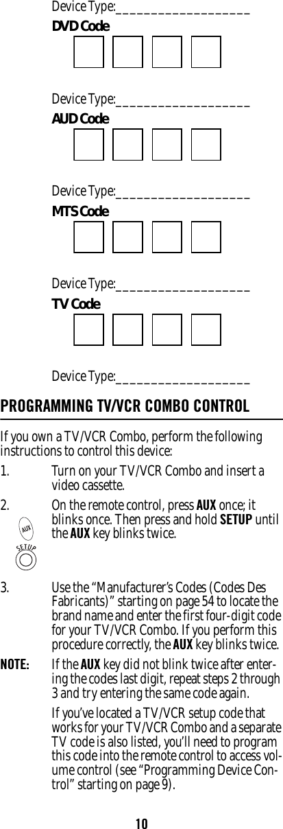 10Device Type:___________________ DVD Code Device Type:___________________ AUD Code Device Type:___________________ MTS Code Device Type:___________________ TV Code Device Type:___________________ PROGRAMMING TV/VCR COMBO CONTROL If you own a TV/VCR Combo, perform the following instructions to control this device: 1. Turn on your TV/VCR Combo and insert a video cassette. 3. Use the “Manufacturer’s Codes (Codes Des Fabricants)” starting on page 54 to locate the brand name and enter the first four-digit code for your TV/VCR Combo. If you perform this procedure correctly, the AUX key blinks twice. NOTE:   If the AUX key did not blink twice after enter-ing the codes last digit, repeat steps 2 through 3 and try entering the same code again. If you’ve located a TV/VCR setup code that works for your TV/VCR Combo and a separate TV code is also listed, you’ll need to program this code into the remote control to access vol-ume control (see “Programming Device Con-trol” starting on page 9). 2. On the remote control, press AUX once; it blinks once. Then press and hold SETUP until the AUX key blinks twice.