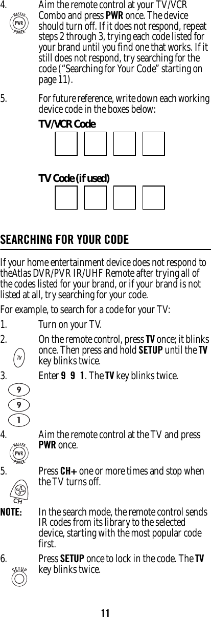 115. For future reference, write down each working device code in the boxes below:TV/VCR Code TV Code (if used)SEARCHING FOR YOUR CODEIf your home entertainment device does not respond to theAtlas DVR/PVR IR/UHF Remote after trying all of the codes listed for your brand, or if your brand is not listed at all, try searching for your code. For example, to search for a code for your TV: 1. Turn on your TV.4. Aim the remote control at your TV/VCR Combo and press PWR once. The device should turn off. If it does not respond, repeat steps 2 through 3, trying each code listed for your brand until you find one that works. If it still does not respond, try searching for the code (“Searching for Your Code” starting on page 11). 2. On the remote control, press TV once; it blinks once. Then press and hold SETUP until the TV key blinks twice. 3. Enter 9  9  1. The TV key blinks twice. 4. Aim the remote control at the TV and press PWR once. 5. Press CH+ one or more times and stop when the TV turns off. NOTE:   In the search mode, the remote control sends IR codes from its library to the selected device, starting with the most popular code first. 6. Press SETUP once to lock in the code. The TV key blinks twice. 