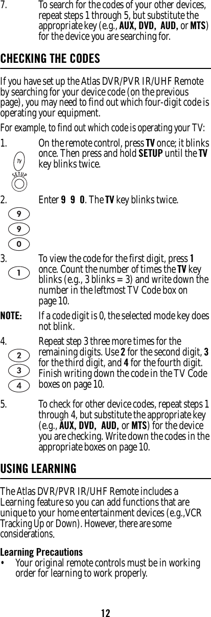 127. To search for the codes of your other devices, repeat steps 1 through 5, but substitute the appropriate key (e.g., AUX, DVD,  AUD, or MTS) for the device you are searching for. CHECKING THE CODESIf you have set up the Atlas DVR/PVR IR/UHF Remote by searching for your device code (on the previous page), you may need to find out which four-digit code is operating your equipment. For example, to find out which code is operating your TV: 5. To check for other device codes, repeat steps 1 through 4, but substitute the appropriate key (e.g., AUX, DVD,  AUD, or MTS) for the device you are checking. Write down the codes in the appropriate boxes on page 10.USING LEARNINGThe Atlas DVR/PVR IR/UHF Remote includes a Learning feature so you can add functions that are unique to your home entertainment devices (e.g.,VCR Tracking Up or Down). However, there are some considerations.Learning Precautions• Your original remote controls must be in working order for learning to work properly.1. On the remote control, press TV once; it blinks once. Then press and hold SETUP until the TV key blinks twice.2. Enter 9  9  0. The TV key blinks twice.3. To view the code for the first digit, press 1 once. Count the number of times the TV key blinks (e.g., 3 blinks = 3) and write down the number in the leftmost TV Code box on page 10. NOTE:   If a code digit is 0, the selected mode key does not blink. 4. Repeat step 3 three more times for the remaining digits. Use 2 for the second digit, 3 for the third digit, and 4 for the fourth digit. Finish writing down the code in the TV Code boxes on page 10. 