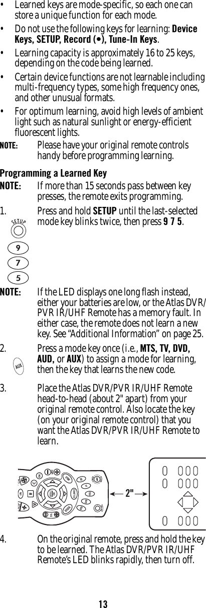 13• Learned keys are mode-specific, so each one can store a unique function for each mode.• Do not use the following keys for learning: Device Keys, SETUP, Record (•), Tune-In Keys.• Learning capacity is approximately 16 to 25 keys, depending on the code being learned. • Certain device functions are not learnable including multi-frequency types, some high frequency ones, and other unusual formats.• For optimum learning, avoid high levels of ambient light such as natural sunlight or energy-efficient fluorescent lights.NOTE:   Please have your original remote controls handy before programming learning. Programming a Learned KeyNOTE:  If more than 15 seconds pass between key presses, the remote exits programming.3. Place the Atlas DVR/PVR IR/UHF Remote head-to-head (about 2&quot; apart) from your original remote control. Also locate the key (on your original remote control) that you want the Atlas DVR/PVR IR/UHF Remote to learn.4. On the original remote, press and hold the key to be learned. The Atlas DVR/PVR IR/UHF Remote’s LED blinks rapidly, then turn off. 1. Press and hold SETUP until the last-selected mode key blinks twice, then press 9 7 5.NOTE:  If the LED displays one long flash instead, either your batteries are low, or the Atlas DVR/PVR IR/UHF Remote has a memory fault. In either case, the remote does not learn a new key. See “Additional Information” on page 25.2. Press a mode key once (i.e., MTS, TV, DVD,  AUD, or AUX) to assign a mode for learning, then the key that learns the new code.2&quot;