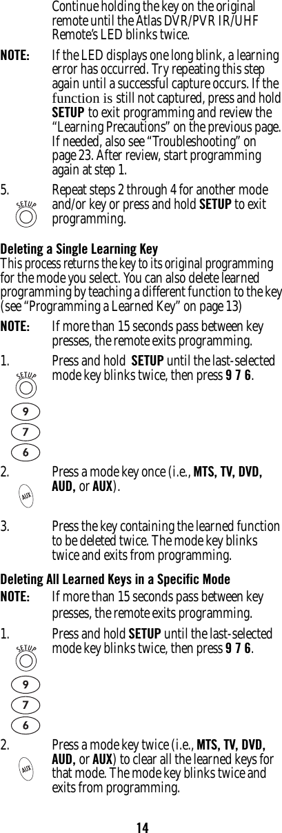 14Continue holding the key on the original remote until the Atlas DVR/PVR IR/UHF Remote’s LED blinks twice.NOTE:   If the LED displays one long blink, a learning error has occurred. Try repeating this step again until a successful capture occurs. If the function is still not captured, press and hold SETUP to exit programming and review the “Learning Precautions” on the previous page. If needed, also see “Troubleshooting” on page 23. After review, start programming again at step 1.Deleting a Single Learning KeyThis process returns the key to its original programming for the mode you select. You can also delete learned programming by teaching a different function to the key (see “Programming a Learned Key” on page 13)NOTE:  If more than 15 seconds pass between key presses, the remote exits programming.3. Press the key containing the learned function to be deleted twice. The mode key blinks twice and exits from programming.Deleting All Learned Keys in a Specific ModeNOTE:  If more than 15 seconds pass between key presses, the remote exits programming.5. Repeat steps 2 through 4 for another mode and/or key or press and hold SETUP to exit programming.1. Press and hold  SETUP until the last-selected mode key blinks twice, then press 9 7 6.2. Press a mode key once (i.e., MTS, TV, DVD,  AUD, or AUX).1. Press and hold SETUP until the last-selected mode key blinks twice, then press 9 7 6.2. Press a mode key twice (i.e., MTS, TV, DVD,  AUD, or AUX) to clear all the learned keys for that mode. The mode key blinks twice and exits from programming.