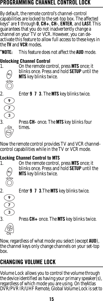 15PROGRAMMING CHANNEL CONTROL LOCKBy default, the remote control’s channel-control capabilities are locked to the set-top box. The affected keys* are 1 through 0, CH+, CH-, ENTER, and LAST. This guarantees that you do not inadvertently change a channel on your TV or VCR. However, you can de-activate this feature to allow full access to these keys in the TV and VCR modes. *NOTE:   This feature does not affect the AUD mode. Unlocking Channel ControlNow the remote control provides TV and VCR channel-control capabilities while in the TV or VCR mode. Locking Channel Control to MTSNow, regardless of what mode you select (except AUD), the channel keys only change channels on your set-top box. CHANGING VOLUME LOCK Volume Lock allows you to control the volume through the device identified as having your primary speaker(s), regardless of which mode you are using. On theAtlas DVR/PVR IR/UHF Remote, Global Volume Lock is set to 1. On the remote control, press MTS once; it blinks once. Press and hold SETUP until the MTS key blinks twice. 2. Enter 9  7  3. The MTS key blinks twice. 3. Press CH- once. The MTS key blinks four times.1. On the remote control, press MTS once; it blinks once. Press and hold SETUP until the MTS key blinks twice. 2. Enter 9  7  3.The MTS key blinks twice. 3. Press CH+ once. The MTS key blinks twice.