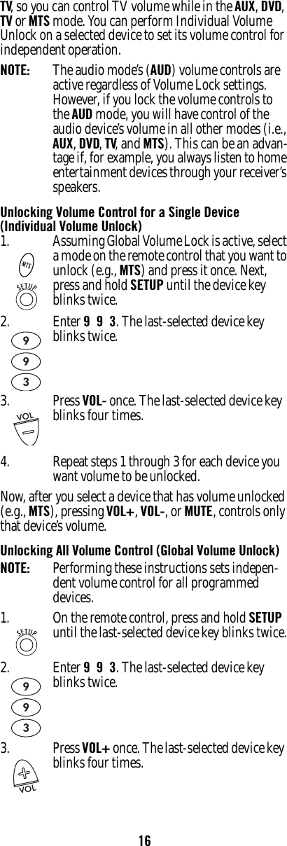 16TV, so you can control TV volume while in the AUX, DVD, TV or MTS mode. You can perform Individual Volume Unlock on a selected device to set its volume control for independent operation. NOTE:   The audio mode’s (AUD) volume controls are active regardless of Volume Lock settings. However, if you lock the volume controls to the AUD mode, you will have control of the audio device’s volume in all other modes (i.e., AUX, DVD, TV, and MTS). This can be an advan-tage if, for example, you always listen to home entertainment devices through your receiver’s speakers.Unlocking Volume Control for a Single Device (Individual Volume Unlock)4. Repeat steps 1 through 3 for each device you want volume to be unlocked. Now, after you select a device that has volume unlocked (e.g., MTS), pressing VOL+, VOL-, or MUTE, controls only that device’s volume.Unlocking All Volume Control (Global Volume Unlock)NOTE:   Performing these instructions sets indepen-dent volume control for all programmed devices. 1. Assuming Global Volume Lock is active, select a mode on the remote control that you want to unlock (e.g., MTS) and press it once. Next, press and hold SETUP until the device key blinks twice. 2. Enter 9  9  3. The last-selected device key blinks twice. 3. Press VOL- once. The last-selected device key  blinks four times. 1. On the remote control, press and hold SETUP until the last-selected device key blinks twice.2. Enter 9  9  3. The last-selected device key blinks twice.3. Press VOL+ once. The last-selected device key  blinks four times. 