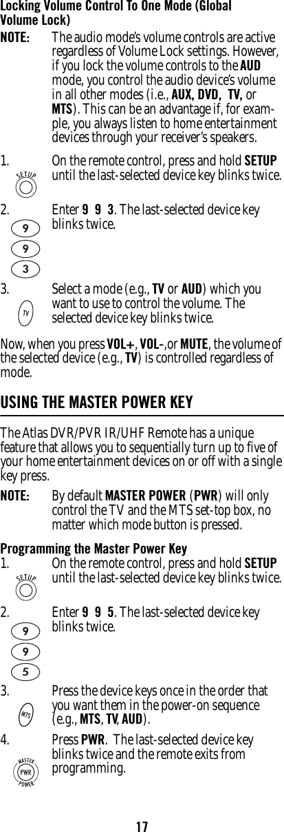 17Locking Volume Control To One Mode (Global Volume Lock)NOTE:  The audio mode’s volume controls are active regardless of Volume Lock settings. However, if you lock the volume controls to the AUD mode, you control the audio device’s volume in all other modes (i.e., AUX, DVD,  TV, or MTS). This can be an advantage if, for exam-ple, you always listen to home entertainment devices through your receiver’s speakers.Now, when you press VOL+, VOL-,or MUTE, the volume of the selected device (e.g., TV) is controlled regardless of mode.USING THE MASTER POWER KEY The Atlas DVR/PVR IR/UHF Remote has a unique feature that allows you to sequentially turn up to five of your home entertainment devices on or off with a single key press. NOTE:   By default MASTER POWER (PWR) will only control the TV and the MTS set-top box, no matter which mode button is pressed.Programming the Master Power Key1. On the remote control, press and hold SETUP until the last-selected device key blinks twice.2. Enter 9  9  3. The last-selected device key blinks twice.3. Select a mode (e.g., TV or AUD) which you want to use to control the volume. The selected device key blinks twice.1. On the remote control, press and hold SETUP until the last-selected device key blinks twice.2. Enter 9  9  5. The last-selected device key blinks twice.3. Press the device keys once in the order that you want them in the power-on sequence (e.g., MTS, TV, AUD).4. Press PWR.  The last-selected device key blinks twice and the remote exits from programming.