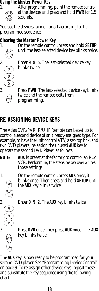 18Using the Master Power KeyYou see the devices turn on or off according to the programmed sequence.Clearing the Master Power KeyRE-ASSIGNING DEVICE KEYS The Atlas DVR/PVR IR/UHF Remote can be set up to control a second device of an already-assigned type. For example, to have the unit control a TV, a set-top box, and two DVD players, re-assign the unused AUX key to operate the second DVD Player as follows: NOTE:   AUX is preset at the factory to control an RCA VCR. Performing the steps below overwrites those settings. The AUX key is now ready to be programmed for your second DVD player. See “Programming Device Control” on page 9. To re-assign other device keys, repeat these and substitute the key sequence using the following chart: 1.After programming, point the remote control at the devices and press and hold PWR for 1.5 seconds.1. On the remote control, press and hold SETUP until the last-selected device key blinks twice. 2. Enter 9  9  5. The last-selected device key blinks twice. 3. Press PWR. The last-selected device key blinks twice and the remote exits from programming.1. On the remote control, press AUX once; it blinks once. Then press and hold SETUP until the AUX key blinks twice.2. Enter 9  9  2. The AUX key blinks twice.3. Press DVD once, then press AUX once. The  AUX key blinks twice. 