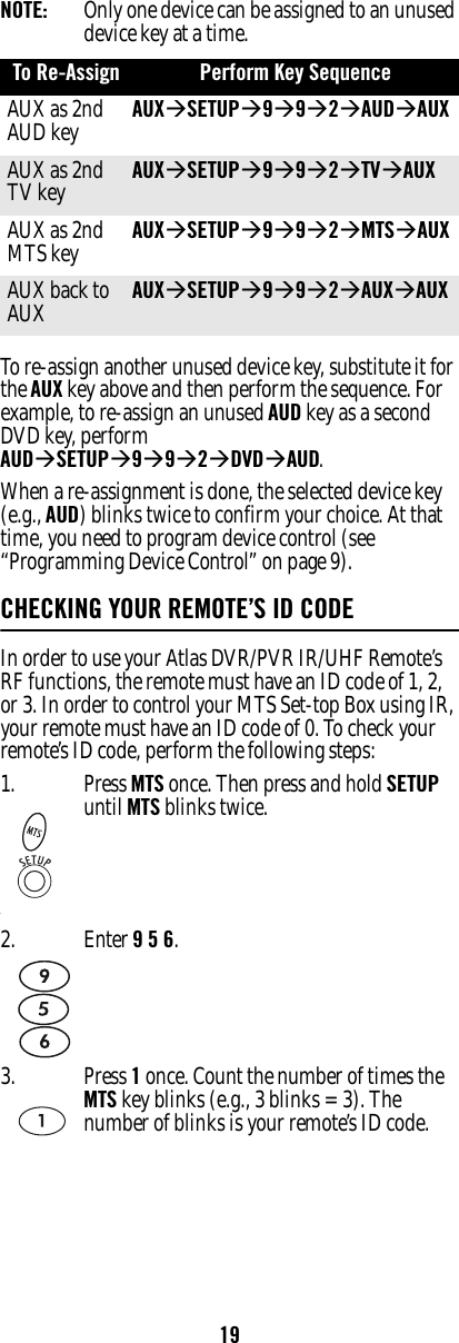 19NOTE:   Only one device can be assigned to an unused device key at a time. To re-assign another unused device key, substitute it for the AUX key above and then perform the sequence. For example, to re-assign an unused AUD key as a second DVD key, perform AUDÆSETUPÆ9Æ9Æ2ÆDVDÆAUD. When a re-assignment is done, the selected device key (e.g., AUD) blinks twice to confirm your choice. At that time, you need to program device control (see “Programming Device Control” on page 9). CHECKING YOUR REMOTE’S ID CODEIn order to use your Atlas DVR/PVR IR/UHF Remote’s RF functions, the remote must have an ID code of 1, 2, or 3. In order to control your MTS Set-top Box using IR, your remote must have an ID code of 0. To check your remote’s ID code, perform the following steps:To Re-Assign Perform Key Sequence AUX as 2nd AUD key AUXÆSETUPÆ9Æ9Æ2ÆAUDÆAUX AUX as 2nd TV key AUXÆSETUPÆ9Æ9Æ2ÆTVÆAUX AUX as 2nd MTS key AUXÆSETUPÆ9Æ9Æ2ÆMTSÆAUX AUX back to AUX AUXÆSETUPÆ9Æ9Æ2ÆAUXÆAUX 1.‘Press MTS once. Then press and hold SETUP until MTS blinks twice.2. Enter 9 5 6. 3. Press 1 once. Count the number of times the MTS key blinks (e.g., 3 blinks = 3). The number of blinks is your remote’s ID code.