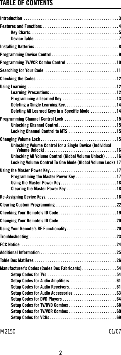 2TABLE OF CONTENTSIntroduction  . . . . . . . . . . . . . . . . . . . . . . . . . . . . . . . . . . . . . . . . . . . . 3Features and Functions . . . . . . . . . . . . . . . . . . . . . . . . . . . . . . . . . . . 4Key Charts. . . . . . . . . . . . . . . . . . . . . . . . . . . . . . . . . . . . . . . . . 5Device Table . . . . . . . . . . . . . . . . . . . . . . . . . . . . . . . . . . . . . . . 7Installing Batteries. . . . . . . . . . . . . . . . . . . . . . . . . . . . . . . . . . . . . . .8Programming Device Control . . . . . . . . . . . . . . . . . . . . . . . . . . . . . . . 9Programming TV/VCR Combo Control  . . . . . . . . . . . . . . . . . . . . . . . 10Searching for Your Code  . . . . . . . . . . . . . . . . . . . . . . . . . . . . . . . . . 11Checking the Codes . . . . . . . . . . . . . . . . . . . . . . . . . . . . . . . . . . . . . 12Using Learning . . . . . . . . . . . . . . . . . . . . . . . . . . . . . . . . . . . . . . . . . 12Learning Precautions . . . . . . . . . . . . . . . . . . . . . . . . . . . . . . . 12Programming a Learned Key . . . . . . . . . . . . . . . . . . . . . . . . . 13Deleting a Single Learning Key. . . . . . . . . . . . . . . . . . . . . . . . 14Deleting All Learned Keys in a Specific Mode . . . . . . . . . . . . 14Programming Channel Control Lock . . . . . . . . . . . . . . . . . . . . . . . .15Unlocking Channel Control. . . . . . . . . . . . . . . . . . . . . . . . . . .15Locking Channel Control to MTS  . . . . . . . . . . . . . . . . . . . . . .15Changing Volume Lock . . . . . . . . . . . . . . . . . . . . . . . . . . . . . . . . . . . 15Unlocking Volume Control for a Single Device (Individual Volume Unlock) . . . . . . . . . . . . . . . . . . . . . . . . . . . . . . . . . 16Unlocking All Volume Control (Global Volume Unlock) . . . . . 16Locking Volume Control To One Mode (Global Volume Lock) 17Using the Master Power Key. . . . . . . . . . . . . . . . . . . . . . . . . . . . . . . 17Programming the Master Power Key . . . . . . . . . . . . . . . . . . . 17Using the Master Power Key. . . . . . . . . . . . . . . . . . . . . . . . . .18Clearing the Master Power Key . . . . . . . . . . . . . . . . . . . . . . . 18Re-Assigning Device Keys. . . . . . . . . . . . . . . . . . . . . . . . . . . . . . . . . 18Clearing Custom Programming  . . . . . . . . . . . . . . . . . . . . . . . . . . . . 22Checking Your Remote’s ID Code. . . . . . . . . . . . . . . . . . . . . . . . . . .19Changing Your Remote’s ID Code. . . . . . . . . . . . . . . . . . . . . . . . . . .20Using Your Remote’s RF Functionality . . . . . . . . . . . . . . . . . . . . . . . 20Troubleshooting  . . . . . . . . . . . . . . . . . . . . . . . . . . . . . . . . . . . . . . . . 23FCC Notice  . . . . . . . . . . . . . . . . . . . . . . . . . . . . . . . . . . . . . . . . . . . . 24Additional Information . . . . . . . . . . . . . . . . . . . . . . . . . . . . . . . . . . . 25Table Des Matières . . . . . . . . . . . . . . . . . . . . . . . . . . . . . . . . . . . . . . 26Manufacturer’s Codes (Codes Des Fabricants) . . . . . . . . . . . . . . . . 54Setup Codes for TVs . . . . . . . . . . . . . . . . . . . . . . . . . . . . . . . .54Setup Codes for Audio Amplifiers. . . . . . . . . . . . . . . . . . . . . . 61Setup Codes for Audio Receivers. . . . . . . . . . . . . . . . . . . . . . 61Setup Codes for Audio Accessories . . . . . . . . . . . . . . . . . . . . 63Setup Codes for DVD Players . . . . . . . . . . . . . . . . . . . . . . . . . 64Setup Codes for TV/DVD Combos . . . . . . . . . . . . . . . . . . . . . . 68Setup Codes for TV/VCR Combos . . . . . . . . . . . . . . . . . . . . . . 69Setup Codes for VCRs. . . . . . . . . . . . . . . . . . . . . . . . . . . . . . . 69M2150                                                                                   01/07