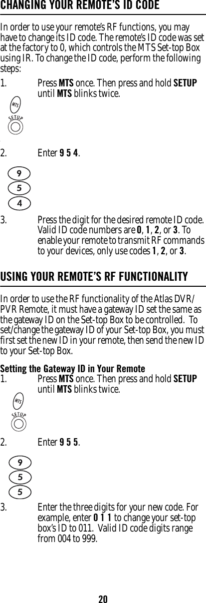 20CHANGING YOUR REMOTE’S ID CODEIn order to use your remote’s RF functions, you may have to change its ID code. The remote’s ID code was set at the factory to 0, which controls the MTS Set-top Box using IR. To change the ID code, perform the following steps:USING YOUR REMOTE’S RF FUNCTIONALITYIn order to use the RF functionality of the Atlas DVR/PVR Remote, it must have a gateway ID set the same as the gateway ID on the Set-top Box to be controlled.  To set/change the gateway ID of your Set-top Box, you must first set the new ID in your remote, then send the new ID to your Set-top Box.Setting the Gateway ID in Your Remote1.‘Press MTS once. Then press and hold SETUP until MTS blinks twice.2. Enter 9 5 4. 3. Press the digit for the desired remote ID code. Valid ID code numbers are 0, 1, 2, or 3. To enable your remote to transmit RF commands to your devices, only use codes 1, 2, or 3.1. Press MTS once. Then press and hold SETUP until MTS blinks twice.2. Enter 9 5 5.3. Enter the three digits for your new code. For example, enter 0 1 1 to change your set-top box’s ID to 011.  Valid ID code digits range from 004 to 999.