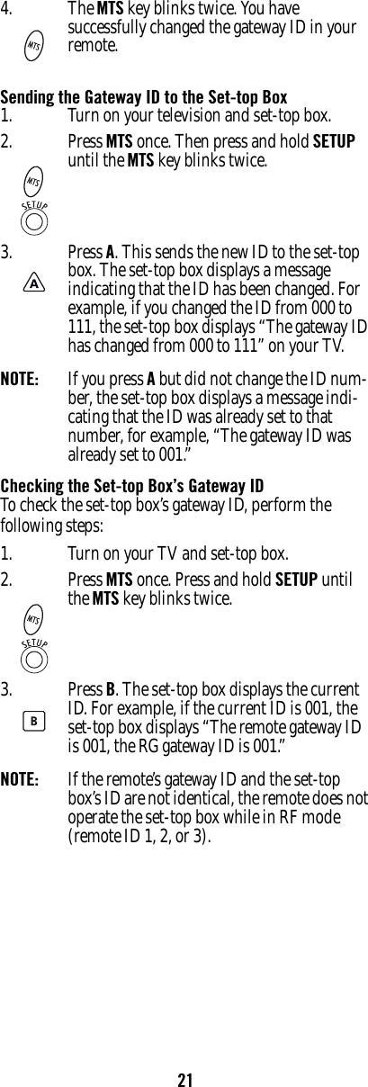 21Sending the Gateway ID to the Set-top BoxNOTE:  If you press A but did not change the ID num-ber, the set-top box displays a message indi-cating that the ID was already set to that number, for example, “The gateway ID was already set to 001.”Checking the Set-top Box’s Gateway IDTo check the set-top box’s gateway ID, perform the following steps:NOTE:  If the remote’s gateway ID and the set-top box’s ID are not identical, the remote does not operate the set-top box while in RF mode (remote ID 1, 2, or 3).4. The MTS key blinks twice. You have successfully changed the gateway ID in your remote.1. Turn on your television and set-top box.2. Press MTS once. Then press and hold SETUP until the MTS key blinks twice. 3. Press A. This sends the new ID to the set-top box. The set-top box displays a message indicating that the ID has been changed. For example, if you changed the ID from 000 to 111, the set-top box displays “The gateway ID has changed from 000 to 111” on your TV.1. Turn on your TV and set-top box.2. Press MTS once. Press and hold SETUP until the MTS key blinks twice.3. Press B. The set-top box displays the current ID. For example, if the current ID is 001, the set-top box displays “The remote gateway ID is 001, the RG gateway ID is 001.”