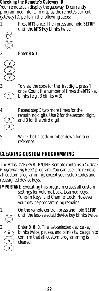 22Checking the Remote’s Gateway IDYour remote can display the gateway ID currently programmed into it. To display the remote’s current gateway ID, perform the following steps:CLEARING CUSTOM PROGRAMMINGThe Atlas DVR/PVR IR/UHF Remote contains a Custom Programming Reset program. You can use it to remove all custom programming, except your setup codes and reassigned device keys.IMPORTANT: Executing this program erases all custom settings for Volume Lock, Learned Keys, Tune-In Keys, and Channel Lock. However, your device programming remains.1. Press MTS once. Then press and hold SETUP until the MTS key blinks twice.2. Enter 9 5 7.3. To view the code for the first digit, press 1 once. Count the number of times the MTS key blinks (e.g., 3 blinks = 3).4. Repeat step 3 two more times for the remaining digits. Use 2 for the second digit, and 3 for the third digit. 5. Write the ID code number down for later reference.1. On the remote control, press and hold SETUP until the last-selected device key blinks twice.2. Enter 9  8  0. The last-selected device key blinks twice, pauses, and blinks twice again to confirm that all custom programming is cleared.