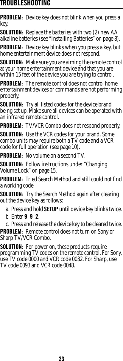 23TROUBLESHOOTINGPROBLEM:  Device key does not blink when you press a key. SOLUTION:  Replace the batteries with two (2) new AA alkaline batteries (see “Installing Batteries” on page 8). PROBLEM:  Device key blinks when you press a key, but home entertainment device does not respond. SOLUTION:  Make sure you are aiming the remote control at your home entertainment device and that you are within 15 feet of the device you are trying to control. PROBLEM:  The remote control does not control home entertainment devices or commands are not performing properly. SOLUTION:  Try all listed codes for the device brand being set up. Make sure all devices can be operated with an infrared remote control. PROBLEM:  TV/VCR Combo does not respond properly. SOLUTION:  Use the VCR codes for your brand. Some combo units may require both a TV code and a VCR code for full operation (see page 10). PROBLEM:  No volume on a second TV. SOLUTION:  Follow instructions under “Changing Volume Lock” on page 15. PROBLEM:  Tried Search Method and still could not find a working code. SOLUTION:  Try the Search Method again after clearing out the device key as follows: a. Press and hold SETUP until device key blinks twice. b. Enter 9  9  2. c. Press and release the device key to be cleared twice. PROBLEM:  Remote control does not turn on Sony or Sharp TV/VCR Combo. SOLUTION:  For power on, these products require programming TV codes on the remote control. For Sony, use TV code 0000 and VCR code 0032. For Sharp, use TV code 0093 and VCR code 0048. 