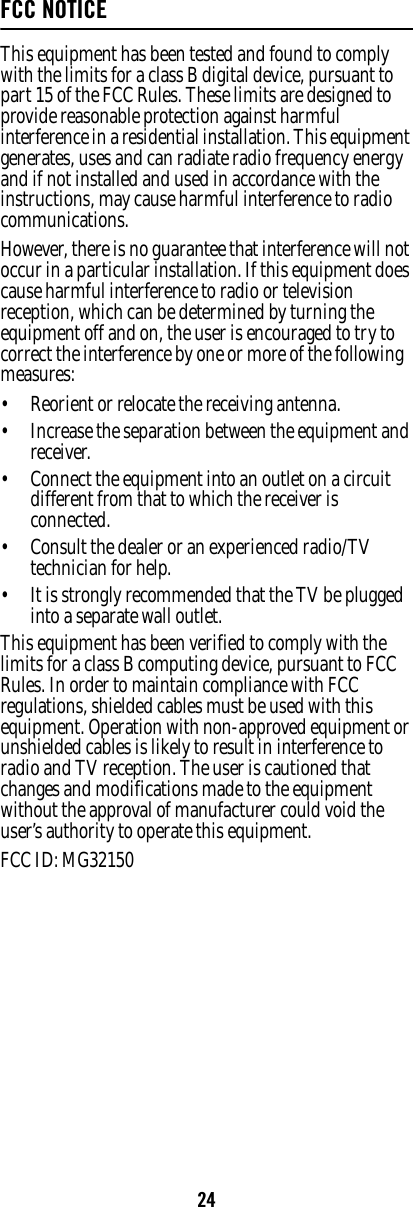 24FCC NOTICEThis equipment has been tested and found to comply with the limits for a class B digital device, pursuant to part 15 of the FCC Rules. These limits are designed to provide reasonable protection against harmful interference in a residential installation. This equipment generates, uses and can radiate radio frequency energy and if not installed and used in accordance with the instructions, may cause harmful interference to radio communications. However, there is no guarantee that interference will not occur in a particular installation. If this equipment does cause harmful interference to radio or television reception, which can be determined by turning the equipment off and on, the user is encouraged to try to correct the interference by one or more of the following measures: • Reorient or relocate the receiving antenna. • Increase the separation between the equipment and receiver. • Connect the equipment into an outlet on a circuit different from that to which the receiver is connected. • Consult the dealer or an experienced radio/TV technician for help. • It is strongly recommended that the TV be plugged into a separate wall outlet.This equipment has been verified to comply with the limits for a class B computing device, pursuant to FCC Rules. In order to maintain compliance with FCC regulations, shielded cables must be used with this equipment. Operation with non-approved equipment or unshielded cables is likely to result in interference to radio and TV reception. The user is cautioned that changes and modifications made to the equipment without the approval of manufacturer could void the user’s authority to operate this equipment. FCC ID: MG32150 