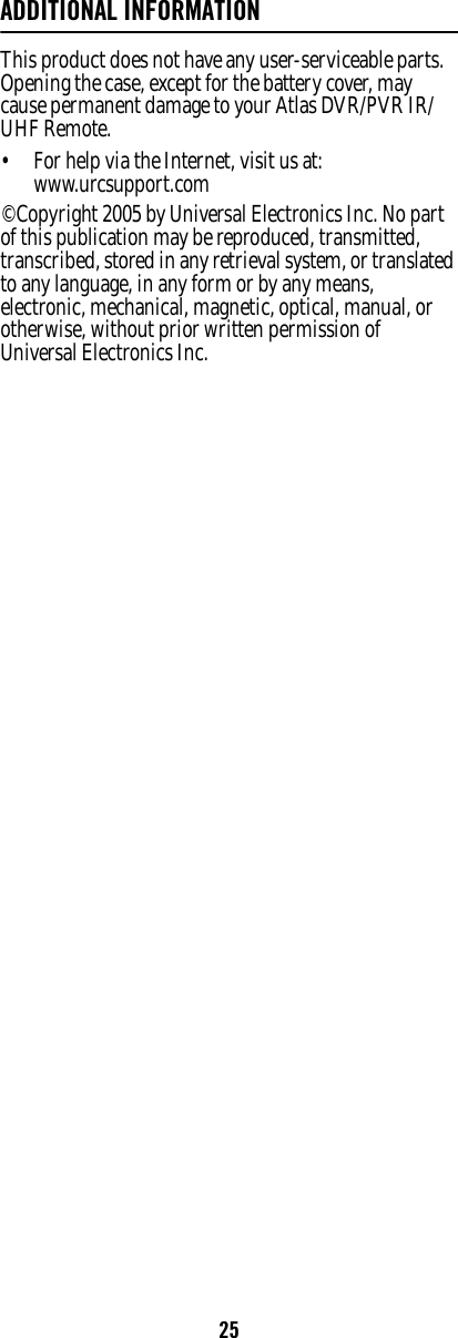 25ADDITIONAL INFORMATIONThis product does not have any user-serviceable parts. Opening the case, except for the battery cover, may cause permanent damage to your Atlas DVR/PVR IR/UHF Remote. • For help via the Internet, visit us at: www.urcsupport.com ©Copyright 2005 by Universal Electronics Inc. No part of this publication may be reproduced, transmitted, transcribed, stored in any retrieval system, or translated to any language, in any form or by any means, electronic, mechanical, magnetic, optical, manual, or otherwise, without prior written permission of Universal Electronics Inc.  