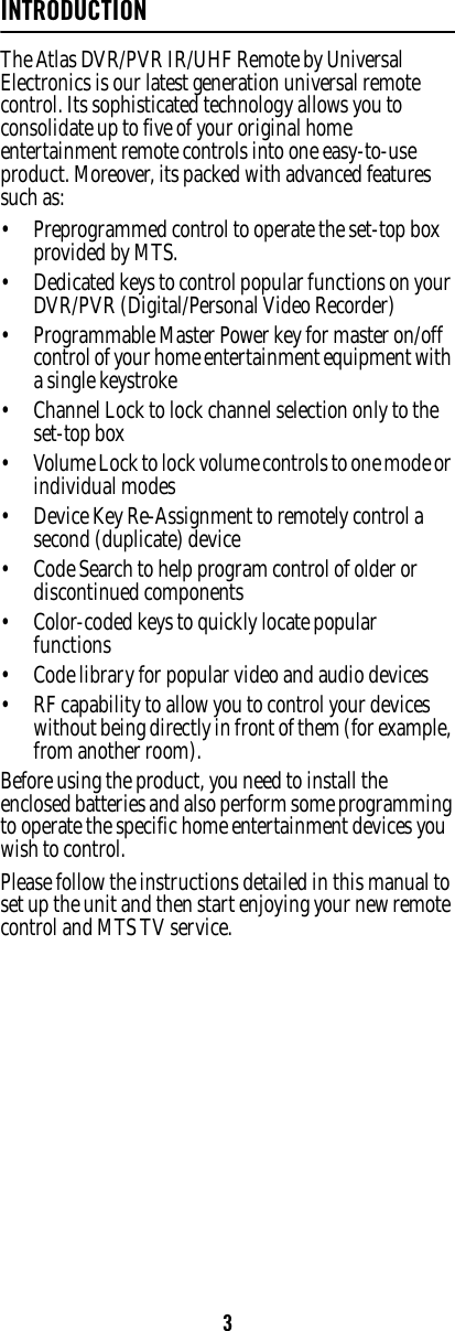 3INTRODUCTIONThe Atlas DVR/PVR IR/UHF Remote by Universal Electronics is our latest generation universal remote control. Its sophisticated technology allows you to consolidate up to five of your original home entertainment remote controls into one easy-to-use product. Moreover, its packed with advanced features such as: • Preprogrammed control to operate the set-top box provided by MTS. • Dedicated keys to control popular functions on your DVR/PVR (Digital/Personal Video Recorder) • Programmable Master Power key for master on/off control of your home entertainment equipment with a single keystroke • Channel Lock to lock channel selection only to the set-top box • Volume Lock to lock volume controls to one mode or individual modes • Device Key Re-Assignment to remotely control a second (duplicate) device • Code Search to help program control of older or discontinued components • Color-coded keys to quickly locate popular functions • Code library for popular video and audio devices • RF capability to allow you to control your devices without being directly in front of them (for example, from another room).Before using the product, you need to install the enclosed batteries and also perform some programming to operate the specific home entertainment devices you wish to control. Please follow the instructions detailed in this manual to set up the unit and then start enjoying your new remote control and MTS TV service. 