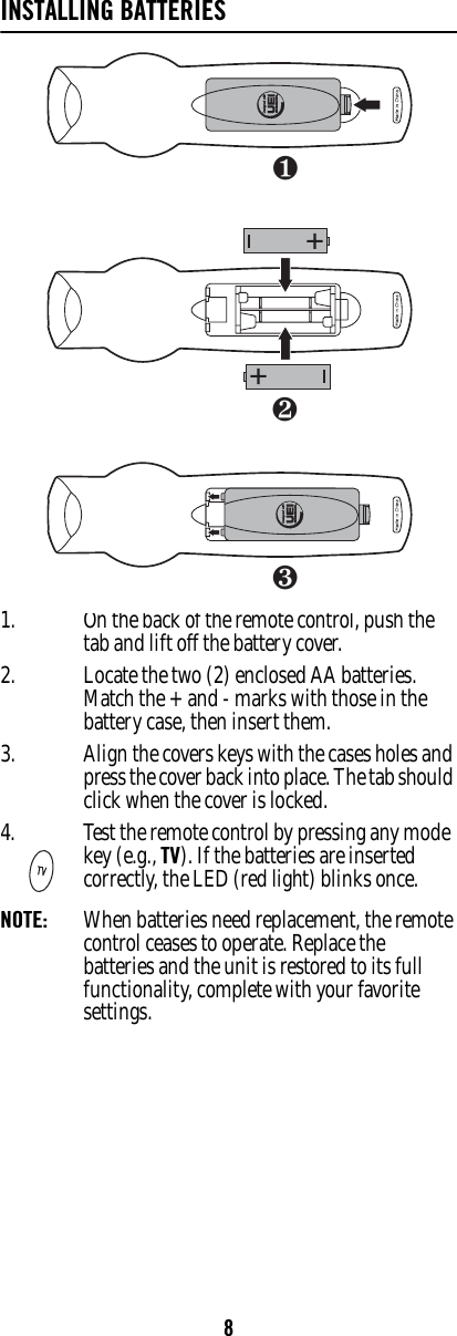 8INSTALLING BATTERIES1. On the back of the remote control, push the tab and lift off the battery cover.2. Locate the two (2) enclosed AA batteries. Match the + and - marks with those in the battery case, then insert them. 3. Align the covers keys with the cases holes and press the cover back into place. The tab should click when the cover is locked.NOTE:  When batteries need replacement, the remote control ceases to operate. Replace the batteries and the unit is restored to its full functionality, complete with your favorite settings. 4. Test the remote control by pressing any mode key (e.g., TV). If the batteries are inserted correctly, the LED (red light) blinks once.❶❸❷