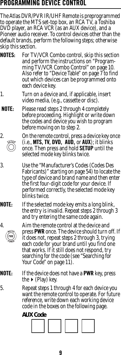 9PROGRAMMING DEVICE CONTROLThe Atlas DVR/PVR IR/UHF Remote is preprogrammed to operate the MTS set-top box, an RCA TV, a Toshiba DVD player, an RCA VCR (as an AUX device), and a Pioneer audio receiver. To control devices other than the default brands, perform the following steps; otherwise skip this section.NOTES:   For TV/VCR Combo control, skip this section and perform the instructions on “Program-ming TV/VCR Combo Control” on page 10. Also refer to “Device Table” on page 7 to find out which devices can be programmed onto each device key. 1. Turn on a device and, if applicable, insert video media, (e.g., cassette or disc). NOTE:   Please read steps 2 through 4 completely before proceeding. Highlight or write down the codes and device you wish to program before moving on to step 2. 3. Use the “Manufacturer’s Codes (Codes Des Fabricants)” starting on page54) to locate the type of device and brand name and then enter the first four-digit code for your device. If performed correctly, the selected mode key  blinks twice. NOTE:   If the selected mode key emits a long blink, the entry is invalid. Repeat steps 2 through 3 and try entering the same code again. NOTE:   If the device does not have a PWR key, press the(Play) key. 5. Repeat steps 1 through 4 for each device you want the remote control to operate. For future reference, write down each working device code in the boxes on the following page. AUX Code 2. On the remote control, press a device key once (i.e., MTS, TV, DVD,  AUD, or AUX); it blinks once. Then press and hold SETUP until the selected mode key blinks twice.4. Aim the remote control at the device and press PWR once. The device should turn off. If it does not, repeat steps 2 through 3, trying each code for your brand until you find one that works. If it still does not respond, try searching for the code (see “Searching for Your Code” on page 11). 