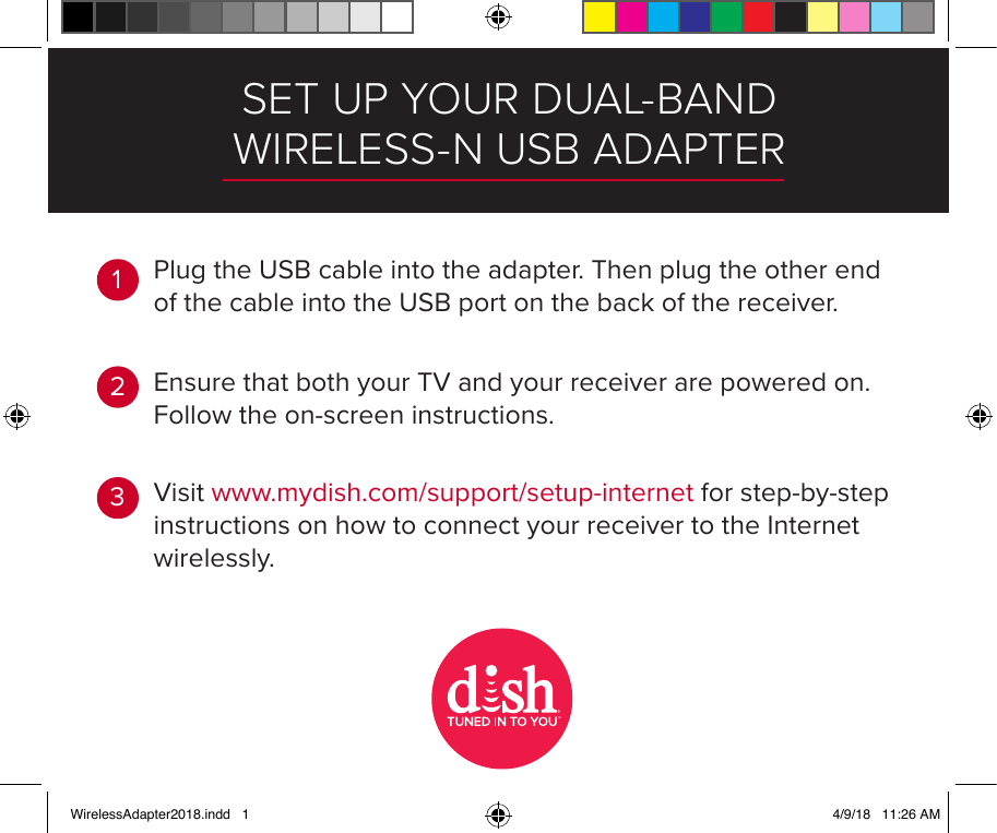 SET UP YOUR DUAL-BAND WIRELESS-N USB ADAPTEREnsure that both your TV and your receiver are powered on. Follow the on-screen instructions.Visit www.mydish.com/support/setup-internet for step-by-step instructions on how to connect your receiver to the Internet wirelessly.123Plug the USB cable into the adapter. Then plug the other end of the cable into the USB port on the back of the receiver.TMWirelessAdapter2018.indd   1 4/9/18   11:26 AM