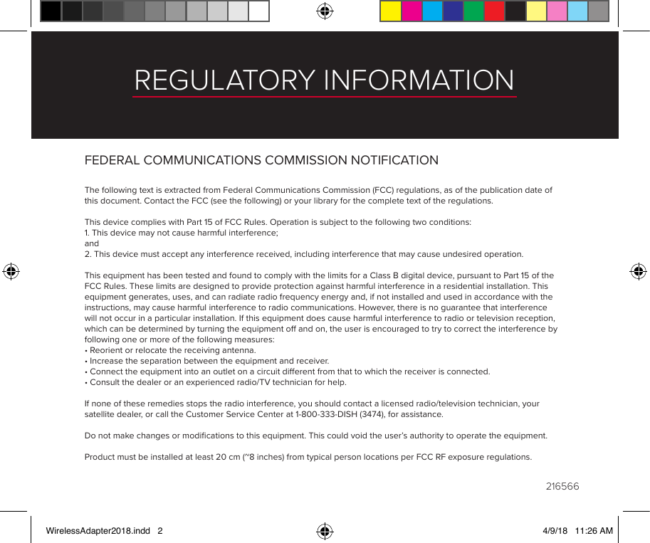 REGULATORY INFORMATIONFEDERAL COMMUNICATIONS COMMISSION NOTIFICATION The following text is extracted from Federal Communications Commission (FCC) regulations, as of the publication date of this document. Contact the FCC (see the following) or your library for the complete text of the regulations. This device complies with Part 15 of FCC Rules. Operation is subject to the following two conditions:1. This device may not cause harmful interference;and2. This device must accept any interference received, including interference that may cause undesired operation. This equipment has been tested and found to comply with the limits for a Class B digital device, pursuant to Part 15 of the FCC Rules. These limits are designed to provide protection against harmful interference in a residential installation. This equipment generates, uses, and can radiate radio frequency energy and, if not installed and used in accordance with the instructions, may cause harmful interference to radio communications. However, there is no guarantee that interference will not occur in a particular installation. If this equipment does cause harmful interference to radio or television reception, which can be determined by turning the equipment o and on, the user is encouraged to try to correct the interference by following one or more of the following measures:• Reorient or relocate the receiving antenna.• Increase the separation between the equipment and receiver.• Connect the equipment into an outlet on a circuit dierent from that to which the receiver is connected.• Consult the dealer or an experienced radio/TV technician for help. If none of these remedies stops the radio interference, you should contact a licensed radio/television technician, your satellite dealer, or call the Customer Service Center at 1-800-333-DISH (3474), for assistance. Do not make changes or modiﬁcations to this equipment. This could void the user’s authority to operate the equipment. Product must be installed at least 20 cm (~8 inches) from typical person locations per FCC RF exposure regulations.216566WirelessAdapter2018.indd   2 4/9/18   11:26 AM