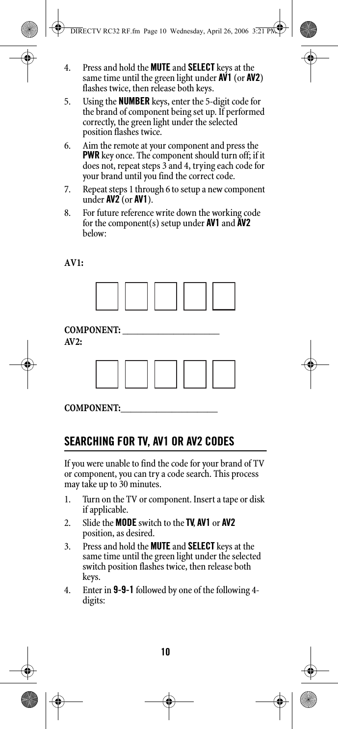 104. Press and hold the MUTE and SELECT keys at the same time until the green light under AV1 (or AV2) flashes twice, then release both keys. 5. Using the NUMBER keys, enter the 5-digit code for the brand of component being set up. If performed correctly, the green light under the selected position flashes twice. 6. Aim the remote at your component and press the PWR key once. The component should turn off; if it does not, repeat steps 3 and 4, trying each code for your brand until you find the correct code. 7. Repeat steps 1 through 6 to setup a new component under AV2 (or AV1). 8. For future reference write down the working code for the component(s) setup under AV1 and AV2 below: AV1: COMPONENT: ___________________AV 2 :COMPONENT:___________________SEARCHING FOR TV, AV1 OR AV2 CODESIf you were unable to find the code for your brand of TV or component, you can try a code search. This process may take up to 30 minutes. 1. Turn on the TV or component. Insert a tape or disk if applicable. 2. Slide the MODE switch to the TV, AV1 or AV2 position, as desired. 3. Press and hold the MUTE and SELECT keys at the same time until the green light under the selected switch position flashes twice, then release both keys. 4. Enter in 9-9-1 followed by one of the following 4-digits: DIRECTV RC32 RF.fm  Page 10  Wednesday, April 26, 2006  3:21 PM