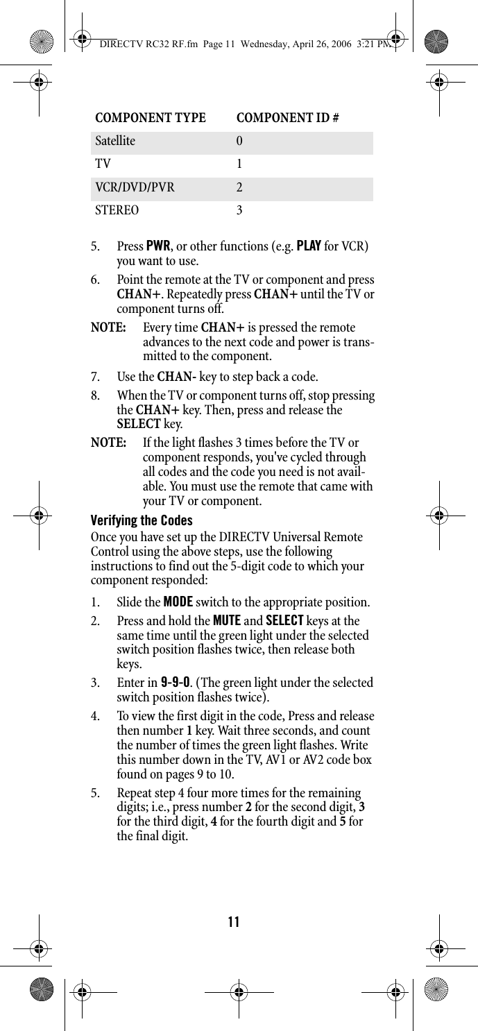 115. Press PWR, or other functions (e.g. PLAY for VCR) you want to use. 6. Point the remote at the TV or component and press CHAN+. Repeatedly press CHAN+ until the TV or component turns off. NOTE:  Every time CHAN+ is pressed the remote advances to the next code and power is trans-mitted to the component. 7. Use the CHAN- key to step back a code. 8. When the TV or component turns off, stop pressing the CHAN+ key. Then, press and release the SELECT key. NOTE:  If the light flashes 3 times before the TV or component responds, you&apos;ve cycled through all codes and the code you need is not avail-able. You must use the remote that came with your TV or component. Verifying the Codes Once you have set up the DIRECTV Universal Remote Control using the above steps, use the following instructions to find out the 5-digit code to which your component responded: 1. Slide the MODE switch to the appropriate position. 2. Press and hold the MUTE and SELECT keys at the same time until the green light under the selected switch position flashes twice, then release both keys. 3. Enter in 9-9-0. (The green light under the selected switch position flashes twice). 4. To view the first digit in the code, Press and release then number 1 key. Wait three seconds, and count the number of times the green light flashes. Write this number down in the TV, AV1 or AV2 code box found on pages 9 to 10. 5. Repeat step 4 four more times for the remaining digits; i.e., press number 2 for the second digit, 3 for the third digit, 4 for the fourth digit and 5 for the final digit. COMPONENT TYPE  COMPONENT ID #Satellite 0 TV 1 VCR/DVD/PVR  2STEREO 3 DIRECTV RC32 RF.fm  Page 11  Wednesday, April 26, 2006  3:21 PM