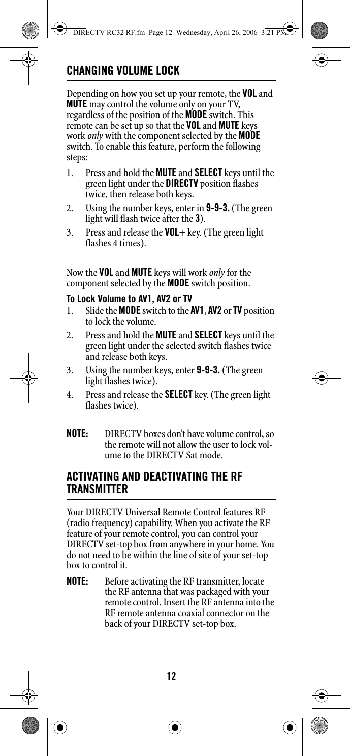 12CHANGING VOLUME LOCKDepending on how you set up your remote, the VOL and MUTE may control the volume only on your TV, regardless of the position of the MODE switch. This remote can be set up so that the VOL and MUTE keys work only with the component selected by the MODE switch. To enable this feature, perform the following steps: 1. Press and hold the MUTE and SELECT keys until the green light under the DIRECTV position flashes twice, then release both keys. 2. Using the number keys, enter in 9-9-3. (The green light will flash twice after the 3). 3. Press and release the VOL+ key. (The green light flashes 4 times). Now the VOL and MUTE keys will work only for the component selected by the MODE switch position. To Lock Volume to AV1, AV2 or TV 1. Slide the MODE switch to the AV1, AV2 or TV position to lock the volume. 2. Press and hold the MUTE and SELECT keys until the green light under the selected switch flashes twice and release both keys. 3. Using the number keys, enter 9-9-3. (The green light flashes twice). 4. Press and release the SELECT key. (The green light flashes twice). NOTE:  DIRECTV boxes don’t have volume control, so the remote will not allow the user to lock vol-ume to the DIRECTV Sat mode. ACTIVATING AND DEACTIVATING THE RF TRANSMITTERYour DIRECTV Universal Remote Control features RF (radio frequency) capability. When you activate the RF feature of your remote control, you can control your DIRECTV set-top box from anywhere in your home. You do not need to be within the line of site of your set-top box to control it. NOTE:  Before activating the RF transmitter, locate the RF antenna that was packaged with your remote control. Insert the RF antenna into the RF remote antenna coaxial connector on the back of your DIRECTV set-top box. DIRECTV RC32 RF.fm  Page 12  Wednesday, April 26, 2006  3:21 PM
