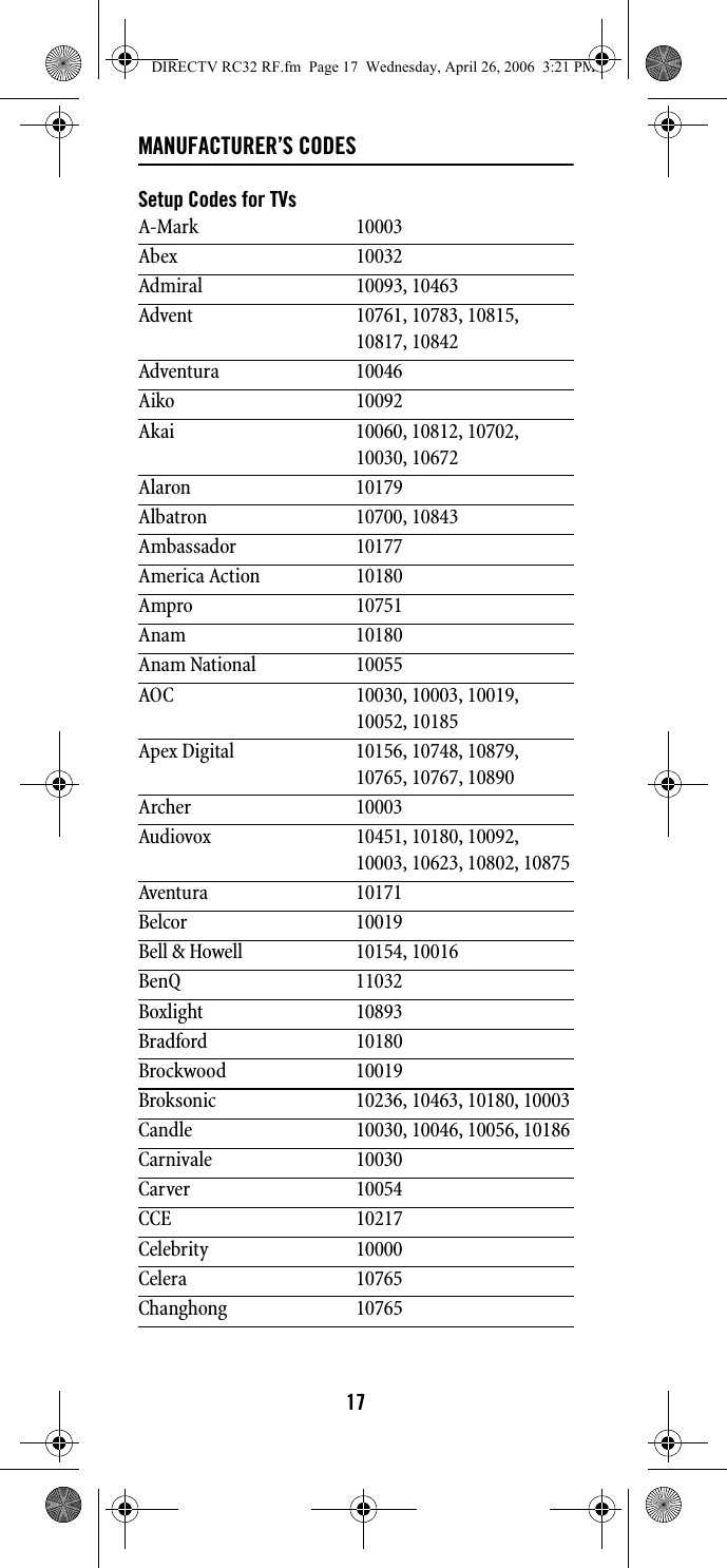 17MANUFACTURER’S CODESSetup Codes for TVsA-Mark 10003Abex 10032Admiral 10093, 10463Advent 10761, 10783, 10815, 10817, 10842Adventura 10046Aiko 10092Akai 10060, 10812, 10702, 10030, 10672Alaron 10179Albatron 10700, 10843Ambassador 10177America Action 10180Ampro 10751Anam 10180Anam National 10055AOC 10030, 10003, 10019, 10052, 10185Apex Digital 10156, 10748, 10879, 10765, 10767, 10890Archer 10003Audiovox 10451, 10180, 10092, 10003, 10623, 10802, 10875Aventura 10171Belcor 10019Bell &amp; Howell 10154, 10016BenQ 11032Boxlight 10893Bradford 10180Brockwood 10019Broksonic 10236, 10463, 10180, 10003Candle 10030, 10046, 10056, 10186Carnivale 10030Carver 10054CCE 10217Celebrity 10000Celera 10765Changhong 10765DIRECTV RC32 RF.fm  Page 17  Wednesday, April 26, 2006  3:21 PM