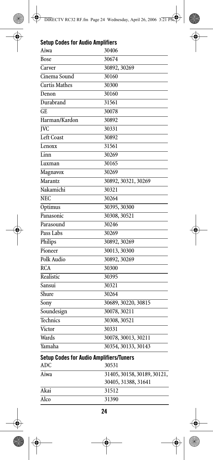 24Setup Codes for Audio AmplifiersSetup Codes for Audio Amplifiers/TunersAiwa 30406Bose 30674Carver 30892, 30269Cinema Sound 30160Curtis Mathes 30300Denon 30160Durabrand 31561GE 30078Harman/Kardon 30892JVC 30331Left Coast 30892Lenoxx 31561Linn 30269Luxman 30165Magnavox 30269Marantz 30892, 30321, 30269Nakamichi 30321NEC 30264Optimus 30395, 30300Panasonic 30308, 30521Parasound 30246Pass Labs 30269Philips 30892, 30269Pioneer 30013, 30300Polk Audio 30892, 30269RCA 30300Realistic 30395Sansui 30321Shure 30264Sony 30689, 30220, 30815Soundesign 30078, 30211Technics 30308, 30521Victor 30331Wards 30078, 30013, 30211Yamaha 30354, 30133, 30143ADC 30531Aiwa 31405, 30158, 30189, 30121, 30405, 31388, 31641Akai 31512Alco 31390DIRECTV RC32 RF.fm  Page 24  Wednesday, April 26, 2006  3:21 PM