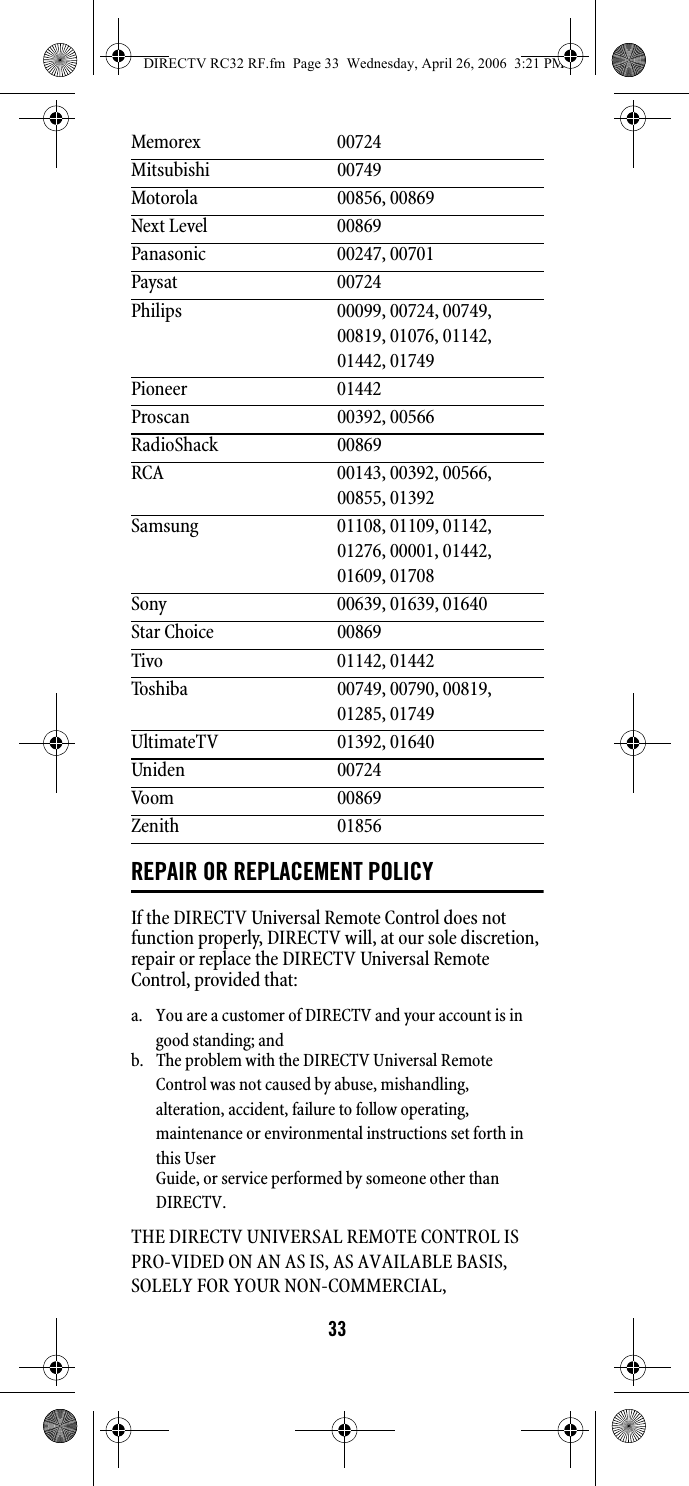 33REPAIR OR REPLACEMENT POLICYIf the DIRECTV Universal Remote Control does not function properly, DIRECTV will, at our sole discretion, repair or replace the DIRECTV Universal Remote Control, provided that: THE DIRECTV UNIVERSAL REMOTE CONTROL IS PRO-VIDED ON AN AS IS, AS AVAILABLE BASIS, SOLELY FOR YOUR NON-COMMERCIAL, Memorex 00724Mitsubishi 00749Motorola 00856, 00869Next Level 00869Panasonic 00247, 00701Paysat 00724Philips 00099, 00724, 00749, 00819, 01076, 01142, 01442, 01749Pioneer 01442Proscan 00392, 00566RadioShack 00869RCA 00143, 00392, 00566, 00855, 01392Samsung 01108, 01109, 01142, 01276, 00001, 01442, 01609, 01708Sony 00639, 01639, 01640Star Choice 00869Tivo 01142, 01442Toshiba 00749, 00790, 00819, 01285, 01749UltimateTV 01392, 01640Uniden 00724Voom 00869Zenith 01856a.  You are a customer of DIRECTV and your account is in good standing; and b.  The problem with the DIRECTV Universal Remote Control was not caused by abuse, mishandling, alteration, accident, failure to follow operating, maintenance or environmental instructions set forth in this User Guide, or service performed by someone other than DIRECTV. DIRECTV RC32 RF.fm  Page 33  Wednesday, April 26, 2006  3:21 PM