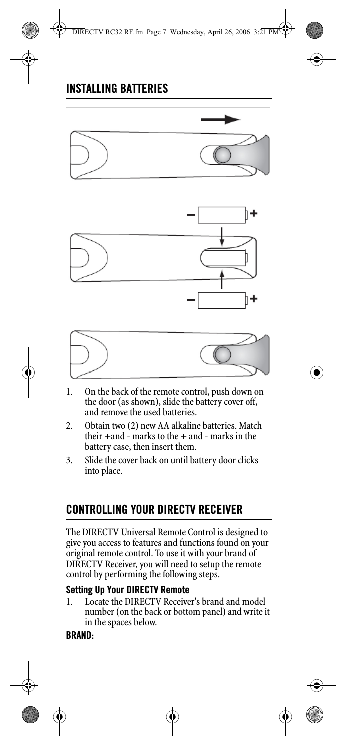 INSTALLING BATTERIES1. On the back of the remote control, push down on the door (as shown), slide the battery cover off, and remove the used batteries. 2. Obtain two (2) new AA alkaline batteries. Match their +and - marks to the + and - marks in the battery case, then insert them. 3. Slide the cover back on until battery door clicks into place. CONTROLLING YOUR DIRECTV RECEIVERThe DIRECTV Universal Remote Control is designed to give you access to features and functions found on your original remote control. To use it with your brand of DIRECTV Receiver, you will need to setup the remote control by performing the following steps. Setting Up Your DIRECTV Remote 1. Locate the DIRECTV Receiver&apos;s brand and model number (on the back or bottom panel) and write it in the spaces below. BRAND: DIRECTV RC32 RF.fm  Page 7  Wednesday, April 26, 2006  3:21 PM