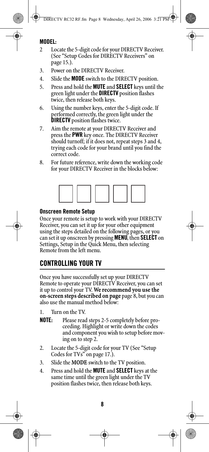8MODEL: 2 Locate the 5-digit code for your DIRECTV Receiver. (See “Setup Codes for DIRECTV Receivers” on page 15.). 3. Power on the DIRECTV Receiver. 4. Slide the MODE switch to the DIRECTV position. 5. Press and hold the MUTE and SELECT keys until the green light under the DIRECTV position flashes twice, then release both keys. 6. Using the number keys, enter the 5-digit code. If performed correctly, the green light under the DIRECTV position flashes twice. 7. Aim the remote at your DIRECTV Receiver and press the PWR key once. The DIRECTV Receiver should turnoff; if it does not, repeat steps 3 and 4, trying each code for your brand until you find the correct code. 8. For future reference, write down the working code for your DIRECTV Receiver in the blocks below: Onscreen Remote Setup Once your remote is setup to work with your DIRECTV Receiver, you can set it up for your other equipment using the steps detailed on the following pages, or you can set it up onscreen by pressing MENU, then SELECT on Settings, Setup in the Quick Menu, then selecting Remote from the left menu. CONTROLLING YOUR TVOnce you have successfully set up your DIRECTV Remote to operate your DIRECTV Receiver, you can set it up to control your TV. We recommend you use the on-screen steps described on page page 8, but you can also use the manual method below: 1. Turn on the TV. NOTE:   Please read steps 2-5 completely before pro-ceeding. Highlight or write down the codes and component you wish to setup before mov-ing on to step 2. 2. Locate the 5-digit code for your TV (See “Setup Codes for TVs” on page 17.). 3. Slide the MODE switch to the TV position. 4. Press and hold the MUTE and SELECT keys at the same time until the green light under the TV position flashes twice, then release both keys. DIRECTV RC32 RF.fm  Page 8  Wednesday, April 26, 2006  3:21 PM