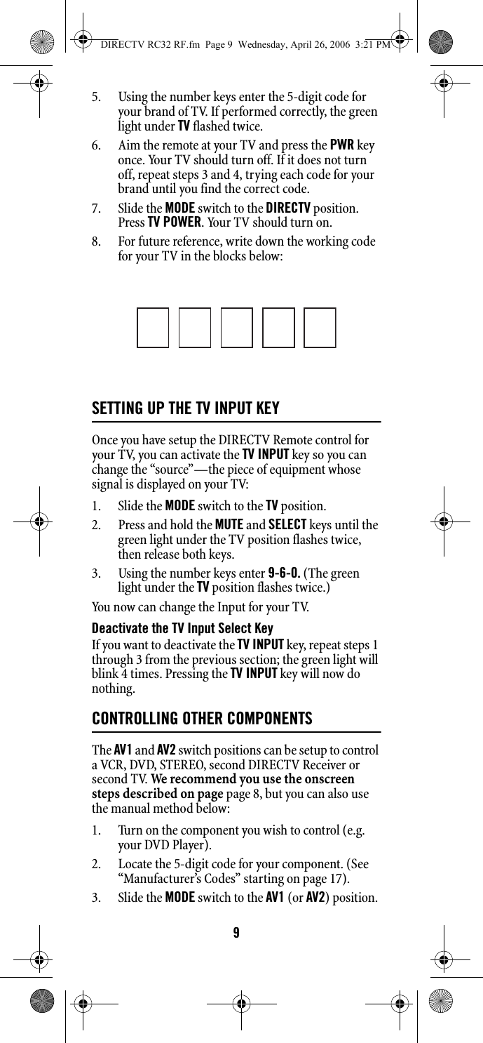 95. Using the number keys enter the 5-digit code for your brand of TV. If performed correctly, the green light under TV flashed twice. 6. Aim the remote at your TV and press the PWR key once. Your TV should turn off. If it does not turn off, repeat steps 3 and 4, trying each code for your brand until you find the correct code. 7. Slide the MODE switch to the DIRECTV position. Press TV POWER. Your TV should turn on. 8. For future reference, write down the working code for your TV in the blocks below: SETTING UP THE TV INPUT KEYOnce you have setup the DIRECTV Remote control for your TV, you can activate the TV INPUT key so you can change the “source”—the piece of equipment whose signal is displayed on your TV: 1. Slide the MODE switch to the TV position. 2. Press and hold the MUTE and SELECT keys until the green light under the TV position flashes twice, then release both keys. 3. Using the number keys enter 9-6-0. (The green light under the TV position flashes twice.) You now can change the Input for your TV. Deactivate the TV Input Select Key If you want to deactivate the TV INPUT key, repeat steps 1 through 3 from the previous section; the green light will blink 4 times. Pressing the TV INPUT key will now do nothing. CONTROLLING OTHER COMPONENTSThe AV1 and AV2 switch positions can be setup to control a VCR, DVD, STEREO, second DIRECTV Receiver or second TV. We recommend you use the onscreen steps described on page page 8, but you can also use the manual method below: 1. Turn on the component you wish to control (e.g. your DVD Player). 2. Locate the 5-digit code for your component. (See “Manufacturer’s Codes” starting on page 17). 3. Slide the MODE switch to the AV1 (or AV2) position. DIRECTV RC32 RF.fm  Page 9  Wednesday, April 26, 2006  3:21 PM