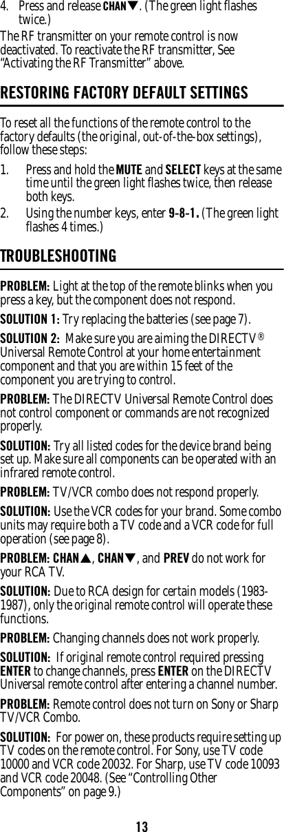 134. Press and release CHANT. (The green light flashes twice.) The RF transmitter on your remote control is now deactivated. To reactivate the RF transmitter, See “Activating the RF Transmitter” above.RESTORING FACTORY DEFAULT SETTINGSTo reset all the functions of the remote control to the factory defaults (the original, out-of-the-box settings), follow these steps: 1. Press and hold the MUTE and SELECT keys at the same time until the green light flashes twice, then release both keys. 2. Using the number keys, enter 9-8-1. (The green light flashes 4 times.)TROUBLESHOOTINGPROBLEM: Light at the top of the remote blinks when you press a key, but the component does not respond. SOLUTION 1: Try replacing the batteries (see page 7). SOLUTION 2:  Make sure you are aiming the DIRECTV® Universal Remote Control at your home entertainment component and that you are within 15 feet of the component you are trying to control. PROBLEM: The DIRECTV Universal Remote Control does not control component or commands are not recognized properly. SOLUTION: Try all listed codes for the device brand being set up. Make sure all components can be operated with an infrared remote control. PROBLEM: TV/VCR combo does not respond properly. SOLUTION: Use the VCR codes for your brand. Some combo units may require both a TV code and a VCR code for full operation (see page 8). PROBLEM: CHANS, CHANT, and PREV do not work for your RCA TV. SOLUTION: Due to RCA design for certain models (1983-1987), only the original remote control will operate these functions. PROBLEM: Changing channels does not work properly. SOLUTION:  If original remote control required pressing ENTER to change channels, press ENTER on the DIRECTV Universal remote control after entering a channel number. PROBLEM: Remote control does not turn on Sony or Sharp TV/VCR Combo. SOLUTION:  For power on, these products require setting up TV codes on the remote control. For Sony, use TV code 10000 and VCR code 20032. For Sharp, use TV code 10093 and VCR code 20048. (See “Controlling Other Components” on page 9.)