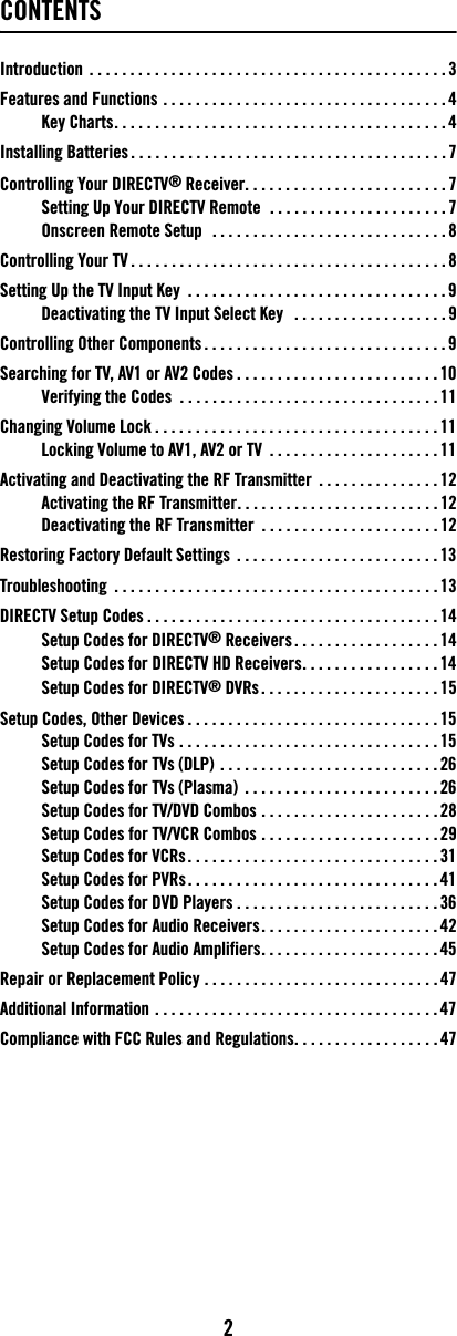 2CONTENTSIntroduction  . . . . . . . . . . . . . . . . . . . . . . . . . . . . . . . . . . . . . . . . . . . . 3Features and Functions . . . . . . . . . . . . . . . . . . . . . . . . . . . . . . . . . . . 4Key Charts. . . . . . . . . . . . . . . . . . . . . . . . . . . . . . . . . . . . . . . . . 4Installing Batteries . . . . . . . . . . . . . . . . . . . . . . . . . . . . . . . . . . . . . . . 7Controlling Your DIRECTV® Receiver. . . . . . . . . . . . . . . . . . . . . . . . . 7Setting Up Your DIRECTV Remote  . . . . . . . . . . . . . . . . . . . . . . 7Onscreen Remote Setup   . . . . . . . . . . . . . . . . . . . . . . . . . . . . . 8Controlling Your TV . . . . . . . . . . . . . . . . . . . . . . . . . . . . . . . . . . . . . . . 8Setting Up the TV Input Key  . . . . . . . . . . . . . . . . . . . . . . . . . . . . . . . . 9Deactivating the TV Input Select Key   . . . . . . . . . . . . . . . . . . . 9Controlling Other Components . . . . . . . . . . . . . . . . . . . . . . . . . . . . . . 9Searching for TV, AV1 or AV2 Codes . . . . . . . . . . . . . . . . . . . . . . . . . 10Verifying the Codes  . . . . . . . . . . . . . . . . . . . . . . . . . . . . . . . . 11Changing Volume Lock . . . . . . . . . . . . . . . . . . . . . . . . . . . . . . . . . . . 11Locking Volume to AV1, AV2 or TV  . . . . . . . . . . . . . . . . . . . . . 11Activating and Deactivating the RF Transmitter  . . . . . . . . . . . . . . . 12Activating the RF Transmitter. . . . . . . . . . . . . . . . . . . . . . . . . 12Deactivating the RF Transmitter  . . . . . . . . . . . . . . . . . . . . . . 12Restoring Factory Default Settings  . . . . . . . . . . . . . . . . . . . . . . . . . 13Troubleshooting  . . . . . . . . . . . . . . . . . . . . . . . . . . . . . . . . . . . . . . . . 13DIRECTV Setup Codes . . . . . . . . . . . . . . . . . . . . . . . . . . . . . . . . . . . . 14Setup Codes for DIRECTV® Receivers . . . . . . . . . . . . . . . . . . 14Setup Codes for DIRECTV HD Receivers. . . . . . . . . . . . . . . . . 14Setup Codes for DIRECTV® DVRs . . . . . . . . . . . . . . . . . . . . . . 15Setup Codes, Other Devices . . . . . . . . . . . . . . . . . . . . . . . . . . . . . . . 15Setup Codes for TVs . . . . . . . . . . . . . . . . . . . . . . . . . . . . . . . . 15Setup Codes for TVs (DLP) . . . . . . . . . . . . . . . . . . . . . . . . . . . 26Setup Codes for TVs (Plasma)  . . . . . . . . . . . . . . . . . . . . . . . . 26Setup Codes for TV/DVD Combos . . . . . . . . . . . . . . . . . . . . . . 28Setup Codes for TV/VCR Combos . . . . . . . . . . . . . . . . . . . . . . 29Setup Codes for VCRs. . . . . . . . . . . . . . . . . . . . . . . . . . . . . . . 31Setup Codes for PVRs . . . . . . . . . . . . . . . . . . . . . . . . . . . . . . . 41Setup Codes for DVD Players . . . . . . . . . . . . . . . . . . . . . . . . . 36Setup Codes for Audio Receivers. . . . . . . . . . . . . . . . . . . . . . 42Setup Codes for Audio Amplifiers. . . . . . . . . . . . . . . . . . . . . . 45Repair or Replacement Policy . . . . . . . . . . . . . . . . . . . . . . . . . . . . . 47Additional Information . . . . . . . . . . . . . . . . . . . . . . . . . . . . . . . . . . . 47Compliance with FCC Rules and Regulations. . . . . . . . . . . . . . . . . . 47