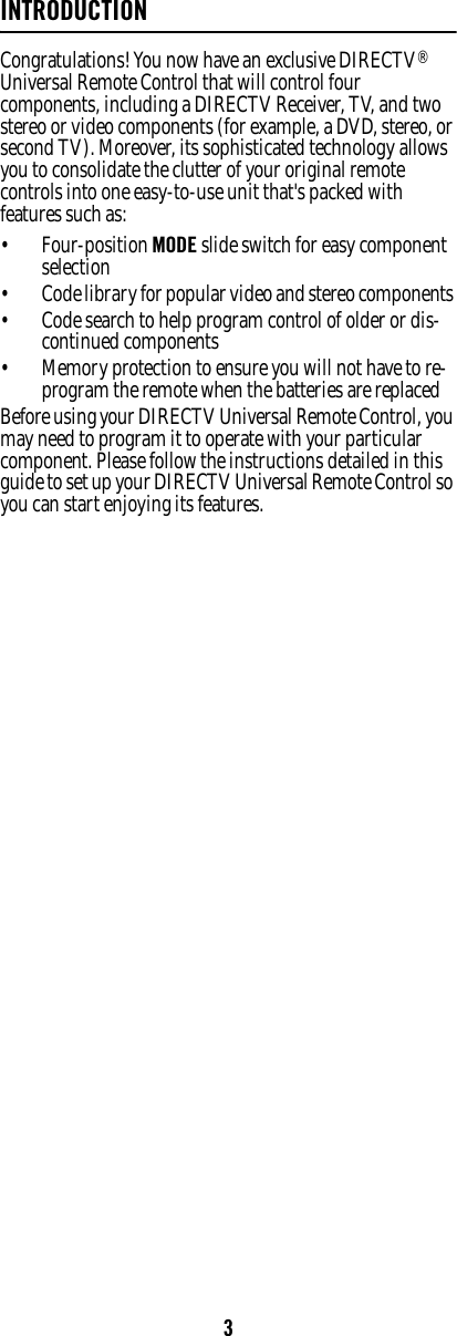 3INTRODUCTIONCongratulations! You now have an exclusive DIRECTV® Universal Remote Control that will control four components, including a DIRECTV Receiver, TV, and two stereo or video components (for example, a DVD, stereo, or second TV). Moreover, its sophisticated technology allows you to consolidate the clutter of your original remote controls into one easy-to-use unit that&apos;s packed with features such as:  • Four-position MODE slide switch for easy component selection • Code library for popular video and stereo components • Code search to help program control of older or dis-continued components • Memory protection to ensure you will not have to re-program the remote when the batteries are replaced Before using your DIRECTV Universal Remote Control, you may need to program it to operate with your particular component. Please follow the instructions detailed in this guide to set up your DIRECTV Universal Remote Control so you can start enjoying its features. 