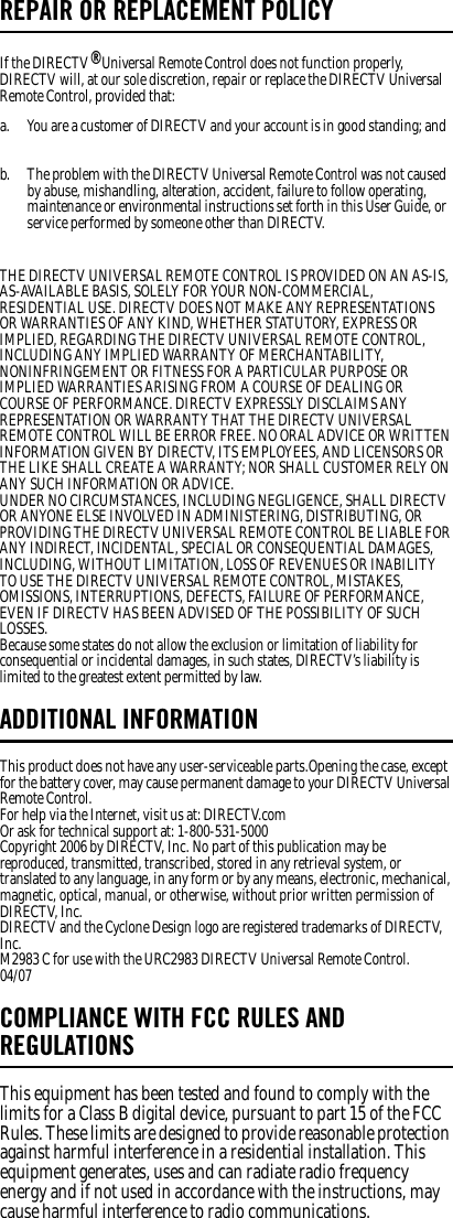 REPAIR OR REPLACEMENT POLICYIf the DIRECTV® Universal Remote Control does not function properly, DIRECTV will, at our sole discretion, repair or replace the DIRECTV Universal Remote Control, provided that: THE DIRECTV UNIVERSAL REMOTE CONTROL IS PROVIDED ON AN AS-IS, AS-AVAILABLE BASIS, SOLELY FOR YOUR NON-COMMERCIAL, RESIDENTIAL USE. DIRECTV DOES NOT MAKE ANY REPRESENTATIONS OR WARRANTIES OF ANY KIND, WHETHER STATUTORY, EXPRESS OR IMPLIED, REGARDING THE DIRECTV UNIVERSAL REMOTE CONTROL, INCLUDING ANY IMPLIED WARRANTY OF MERCHANTABILITY, NONINFRINGEMENT OR FITNESS FOR A PARTICULAR PURPOSE OR IMPLIED WARRANTIES ARISING FROM A COURSE OF DEALING OR COURSE OF PERFORMANCE. DIRECTV EXPRESSLY DISCLAIMS ANY REPRESENTATION OR WARRANTY THAT THE DIRECTV UNIVERSAL REMOTE CONTROL WILL BE ERROR FREE. NO ORAL ADVICE OR WRITTEN INFORMATION GIVEN BY DIRECTV, ITS EMPLOYEES, AND LICENSORS OR THE LIKE SHALL CREATE A WARRANTY; NOR SHALL CUSTOMER RELY ON ANY SUCH INFORMATION OR ADVICE. UNDER NO CIRCUMSTANCES, INCLUDING NEGLIGENCE, SHALL DIRECTV OR ANYONE ELSE INVOLVED IN ADMINISTERING, DISTRIBUTING, OR PROVIDING THE DIRECTV UNIVERSAL REMOTE CONTROL BE LIABLE FOR ANY INDIRECT, INCIDENTAL, SPECIAL OR CONSEQUENTIAL DAMAGES, INCLUDING, WITHOUT LIMITATION, LOSS OF REVENUES OR INABILITY TO USE THE DIRECTV UNIVERSAL REMOTE CONTROL, MISTAKES, OMISSIONS, INTERRUPTIONS, DEFECTS, FAILURE OF PERFORMANCE, EVEN IF DIRECTV HAS BEEN ADVISED OF THE POSSIBILITY OF SUCH LOSSES. Because some states do not allow the exclusion or limitation of liability for consequential or incidental damages, in such states, DIRECTV’s liability is limited to the greatest extent permitted by law.ADDITIONAL INFORMATIONThis product does not have any user-serviceable parts.Opening the case, except for the battery cover, may cause permanent damage to your DIRECTV Universal Remote Control. For help via the Internet, visit us at: DIRECTV.com Or ask for technical support at: 1-800-531-5000 Copyright 2006 by DIRECTV, Inc. No part of this publication may be reproduced, transmitted, transcribed, stored in any retrieval system, or translated to any language, in any form or by any means, electronic, mechanical, magnetic, optical, manual, or otherwise, without prior written permission of DIRECTV, Inc. DIRECTV and the Cyclone Design logo are registered trademarks of DIRECTV, Inc. M2983 C for use with the URC2983 DIRECTV Universal Remote Control. 04/07 COMPLIANCE WITH FCC RULES AND REGULATIONSThis equipment has been tested and found to comply with the limits for a Class B digital device, pursuant to part 15 of the FCC Rules. These limits are designed to provide reasonable protection against harmful interference in a residential installation. This equipment generates, uses and can radiate radio frequency energy and if not used in accordance with the instructions, may cause harmful interference to radio communications. a.  You are a customer of DIRECTV and your account is in good standing; and b.  The problem with the DIRECTV Universal Remote Control was not caused by abuse, mishandling, alteration, accident, failure to follow operating, maintenance or environmental instructions set forth in this User Guide, or service performed by someone other than DIRECTV. 