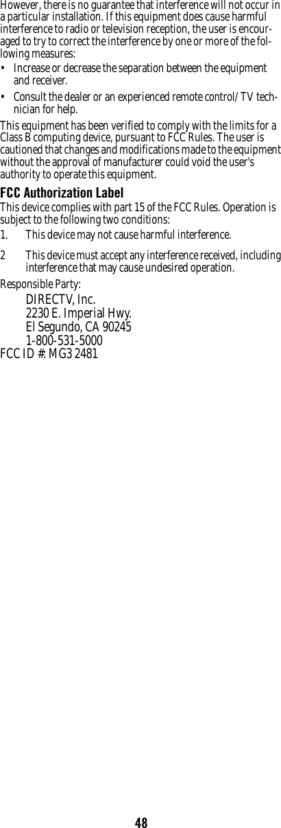 48However, there is no guarantee that interference will not occur in a particular installation. If this equipment does cause harmful interference to radio or television reception, the user is encour-aged to try to correct the interference by one or more of the fol-lowing measures: • Increase or decrease the separation between the equipment and receiver. • Consult the dealer or an experienced remote control/ TV tech-nician for help. This equipment has been verified to comply with the limits for a Class B computing device, pursuant to FCC Rules. The user is cautioned that changes and modifications made to the equipment without the approval of manufacturer could void the user&apos;s authority to operate this equipment. FCC Authorization Label This device complies with part 15 of the FCC Rules. Operation is subject to the following two conditions: 1. This device may not cause harmful interference. 2 This device must accept any interference received, including interference that may cause undesired operation.Responsible Party:DIRECTV, Inc.2230 E. Imperial Hwy.El Segundo, CA 902451-800-531-5000 FCC ID #: MG3 2481