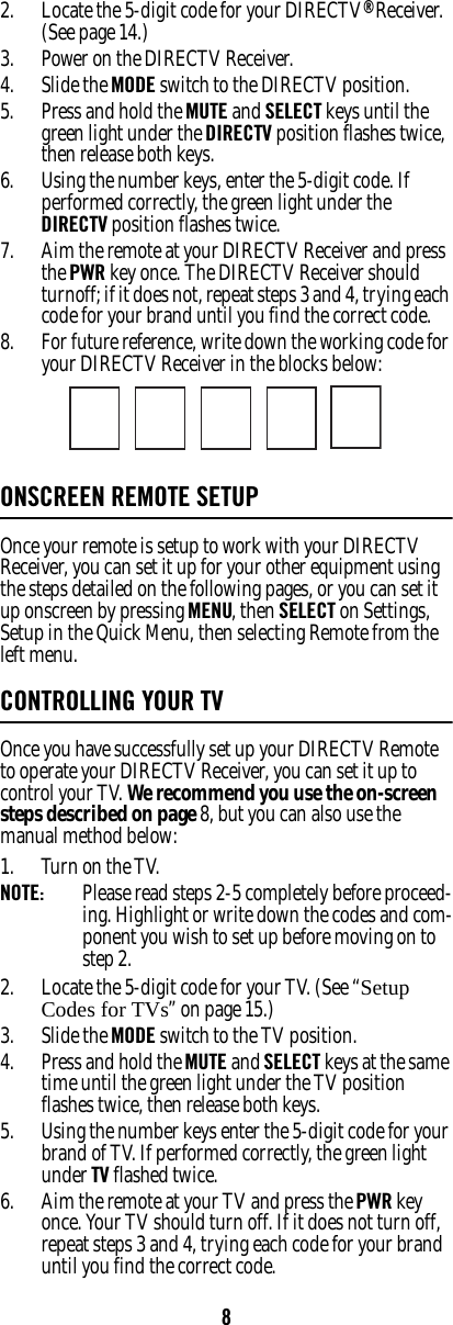 82. Locate the 5-digit code for your DIRECTV® Receiver. (See page 14.)3. Power on the DIRECTV Receiver. 4. Slide the MODE switch to the DIRECTV position. 5. Press and hold the MUTE and SELECT keys until the green light under the DIRECTV position flashes twice, then release both keys. 6. Using the number keys, enter the 5-digit code. If performed correctly, the green light under the DIRECTV position flashes twice. 7. Aim the remote at your DIRECTV Receiver and press the PWR key once. The DIRECTV Receiver should turnoff; if it does not, repeat steps 3 and 4, trying each code for your brand until you find the correct code. 8. For future reference, write down the working code for your DIRECTV Receiver in the blocks below: ONSCREEN REMOTE SETUP Once your remote is setup to work with your DIRECTV Receiver, you can set it up for your other equipment using the steps detailed on the following pages, or you can set it up onscreen by pressing MENU, then SELECT on Settings, Setup in the Quick Menu, then selecting Remote from the left menu. CONTROLLING YOUR TVOnce you have successfully set up your DIRECTV Remote to operate your DIRECTV Receiver, you can set it up to control your TV. We recommend you use the on-screen steps described on page 8, but you can also use the manual method below: 1. Turn on the TV. NOTE:  Please read steps 2-5 completely before proceed-ing. Highlight or write down the codes and com-ponent you wish to set up before moving on to step 2. 2. Locate the 5-digit code for your TV. (See “Setup Codes for TVs” on page 15.)3. Slide the MODE switch to the TV position. 4. Press and hold the MUTE and SELECT keys at the same time until the green light under the TV position flashes twice, then release both keys. 5. Using the number keys enter the 5-digit code for your brand of TV. If performed correctly, the green light under TV flashed twice. 6. Aim the remote at your TV and press the PWR key once. Your TV should turn off. If it does not turn off, repeat steps 3 and 4, trying each code for your brand until you find the correct code. 