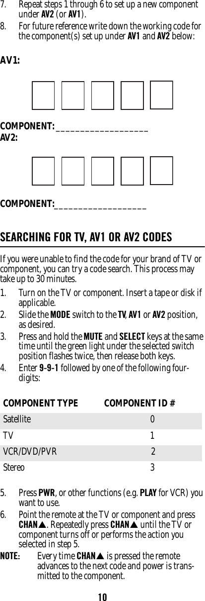 107. Repeat steps 1 through 6 to set up a new component under AV2 (or AV1). 8. For future reference write down the working code for the component(s) set up under AV1 and AV2 below: AV1: COMPONENT: ___________________AV2:COMPONENT:___________________SEARCHING FOR TV, AV1 OR AV2 CODESIf you were unable to find the code for your brand of TV or component, you can try a code search. This process may take up to 30 minutes. 1. Turn on the TV or component. Insert a tape or disk if applicable. 2. Slide the MODE switch to the TV, AV1 or AV2 position, as desired. 3. Press and hold the MUTE and SELECT keys at the same time until the green light under the selected switch position flashes twice, then release both keys. 4. Enter 9-9-1 followed by one of the following four-digits: 5. Press PWR, or other functions (e.g. PLAY for VCR) you want to use. 6. Point the remote at the TV or component and press CHAN. Repeatedly press CHAN until the TV or component turns off or performs the action you selected in step 5. NOTE:  Every time CHAN is pressed the remote advances to the next code and power is trans-mitted to the component. COMPONENT TYPE  COMPONENT ID #Satellite 0 TV 1 VCR/DVD/PVR  2Stereo 3 
