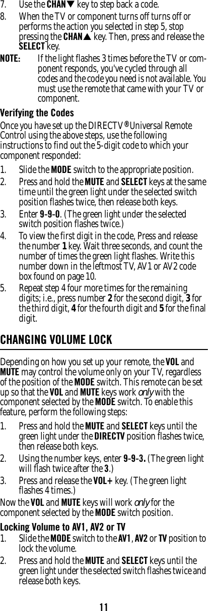 117. Use the CHAN key to step back a code. 8. When the TV or component turns off turns off or performs the action you selected in step 5, stop pressing the CHAN key. Then, press and release the SELECT key. NOTE:  If the light flashes 3 times before the TV or com-ponent responds, you&apos;ve cycled through all codes and the code you need is not available. You must use the remote that came with your TV or component. Verifying the Codes Once you have set up the DIRECTV® Universal Remote Control using the above steps, use the following instructions to find out the 5-digit code to which your component responded: 1. Slide the MODE switch to the appropriate position. 2. Press and hold the MUTE and SELECT keys at the same time until the green light under the selected switch position flashes twice, then release both keys. 3. Enter 9-9-0. (The green light under the selected switch position flashes twice.)4. To view the first digit in the code, Press and release the number 1 key. Wait three seconds, and count the number of times the green light flashes. Write this number down in the leftmost TV, AV1 or AV2 code box found on page 10. 5. Repeat step 4 four more times for the remaining digits; i.e., press number 2 for the second digit, 3 for the third digit, 4 for the fourth digit and 5 for the final digit. CHANGING VOLUME LOCKDepending on how you set up your remote, the VOL and MUTE may control the volume only on your TV, regardless of the position of the MODE switch. This remote can be set up so that the VOL and MUTE keys work only with the component selected by the MODE switch. To enable this feature, perform the following steps: 1. Press and hold the MUTE and SELECT keys until the green light under the DIRECTV position flashes twice, then release both keys. 2. Using the number keys, enter 9-9-3. (The green light will flash twice after the 3.)3. Press and release the VOL+ key. (The green light flashes 4 times.)Now the VOL and MUTE keys will work only for the component selected by the MODE switch position. Locking Volume to AV1, AV2 or TV 1. Slide the MODE switch to the AV1, AV2 or TV position to lock the volume. 2. Press and hold the MUTE and SELECT keys until the green light under the selected switch flashes twice and release both keys. 