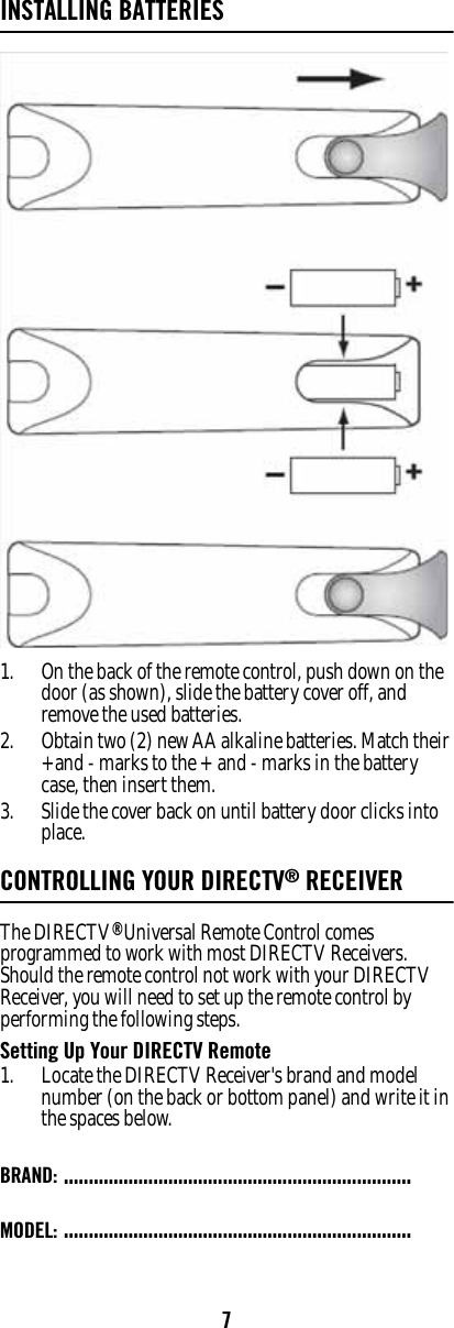 7INSTALLING BATTERIES1. On the back of the remote control, push down on the door (as shown), slide the battery cover off, and remove the used batteries. 2. Obtain two (2) new AA alkaline batteries. Match their +and - marks to the + and - marks in the battery case, then insert them. 3. Slide the cover back on until battery door clicks into place. CONTROLLING YOUR DIRECTV® RECEIVERThe DIRECTV® Universal Remote Control comes programmed to work with most DIRECTV Receivers.  Should the remote control not work with your DIRECTV Receiver, you will need to set up the remote control by performing the following steps. Setting Up Your DIRECTV Remote 1. Locate the DIRECTV Receiver&apos;s brand and model number (on the back or bottom panel) and write it in the spaces below. BRAND: ......................................................................MODEL: ......................................................................