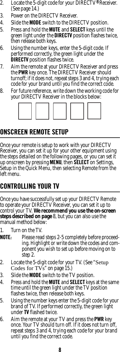 82. Locate the 5-digit code for your DIRECTV® Receiver. (See page 14.)3. Power on the DIRECTV Receiver. 4. Slide the MODE switch to the DIRECTV position. 5. Press and hold the MUTE and SELECT keys until the green light under the DIRECTV position flashes twice, then release both keys. 6. Using the number keys, enter the 5-digit code. If performed correctly, the green light under the DIRECTV position flashes twice. 7. Aim the remote at your DIRECTV Receiver and press the PWR key once. The DIRECTV Receiver should turnoff; if it does not, repeat steps 3 and 4, trying each code for your brand until you find the correct code. 8. For future reference, write down the working code for your DIRECTV Receiver in the blocks below: ONSCREEN REMOTE SETUP Once your remote is setup to work with your DIRECTV Receiver, you can set it up for your other equipment using the steps detailed on the following pages, or you can set it up onscreen by pressing MENU, then SELECT on Settings, Setup in the Quick Menu, then selecting Remote from the left menu. CONTROLLING YOUR TVOnce you have successfully set up your DIRECTV Remote to operate your DIRECTV Receiver, you can set it up to control your TV. We recommend you use the on-screen steps described on page 8, but you can also use the manual method below: 1. Turn on the TV. NOTE:  Please read steps 2-5 completely before proceed-ing. Highlight or write down the codes and com-ponent you wish to set up before moving on to step 2. 2. Locate the 5-digit code for your TV. (See “Setup Codes for TVs” on page 15.)3. Slide the MODE switch to the TV position. 4. Press and hold the MUTE and SELECT keys at the same time until the green light under the TV position flashes twice, then release both keys. 5. Using the number keys enter the 5-digit code for your brand of TV. If performed correctly, the green light under TV flashed twice. 6. Aim the remote at your TV and press the PWR key once. Your TV should turn off. If it does not turn off, repeat steps 3 and 4, trying each code for your brand until you find the correct code. 