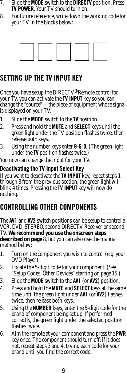 97. Slide the MODE switch to the DIRECTV position. Press TV POWER. Your TV should turn on. 8. For future reference, write down the working code for your TV in the blocks below: SETTING UP THE TV INPUT KEYOnce you have setup the DIRECTV® Remote control for your TV, you can activate the TV INPUT key so you can change the “source”—the piece of equipment whose signal is displayed on your TV: 1. Slide the MODE switch to the TV position. 2. Press and hold the MUTE and SELECT keys until the green light under the TV position flashes twice, then release both keys. 3. Using the number keys enter 9-6-0. (The green light under the TV position flashes twice.) You now can change the input for your TV. Deactivating the TV Input Select Key If you want to deactivate the TV INPUT key, repeat steps 1 through 3 from the previous section; the green light will blink 4 times. Pressing the TV INPUT key will now do nothing. CONTROLLING OTHER COMPONENTSThe AV1 and AV2 switch positions can be setup to control a VCR, DVD, STEREO, second DIRECTV Receiver or second TV. We recommend you use the onscreen steps described on page 8, but you can also use the manual method below: 1. Turn on the component you wish to control (e.g. your DVD Player). 2. Locate the 5-digit code for your component. (See “Setup Codes, Other Devices” starting on page 15.)3. Slide the MODE switch to the AV1 (or AV2) position. 4. Press and hold the MUTE and SELECT keys at the same time until the green light under AV1 (or AV2) flashes twice, then release both keys.5. Using the NUMBER keys, enter the 5-digit code for the brand of component being set up. If performed correctly, the green light under the selected position flashes twice. 6. Aim the remote at your component and press the PWR key once. The component should turn off; if it does not, repeat steps 3 and 4, trying each code for your brand until you find the correct code. 