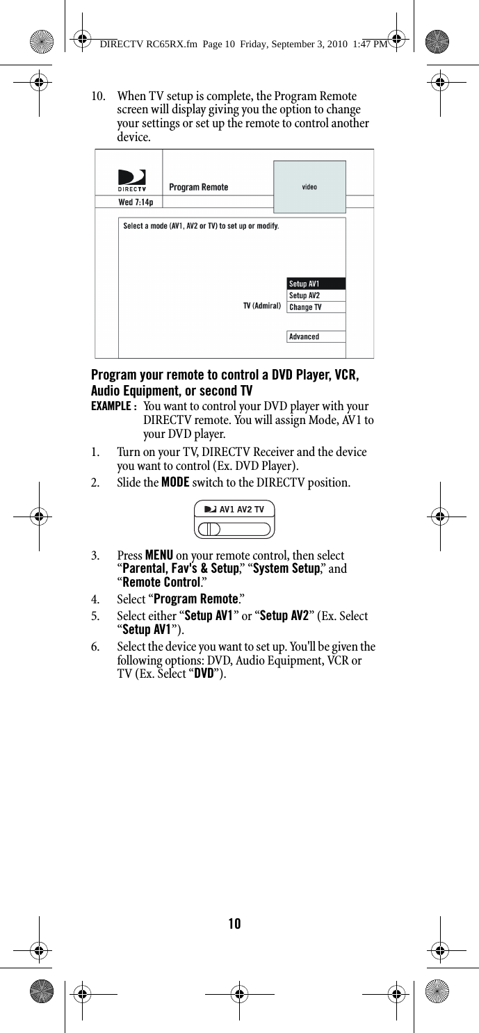 1010. When TV setup is complete, the Program Remote screen will display giving you the option to change your settings or set up the remote to control another device.Program your remote to control a DVD Player, VCR, Audio Equipment, or second TVEXAMPLE :  You want to control your DVD player with your DIRECTV remote. You will assign Mode, AV1 to your DVD player.1. Turn on your TV, DIRECTV Receiver and the device you want to control (Ex. DVD Player).2. Slide the MODE switch to the DIRECTV position.3. Press MENU on your remote control, then select “Parental, Fav&apos;s &amp; Setup,”  “ System Setup,”  a n d  “Remote Control.”  4. Select “Program Remote.”  5. Select either “Setup AV1” or “Setup AV2” (Ex. Select “Setup AV1”).6. Select the device you want to set up. You&apos;ll be given the following options: DVD, Audio Equipment, VCR or TV (Ex. Select “DVD”).DIRECTV RC65RX.fm  Page 10  Friday, September 3, 2010  1:47 PM