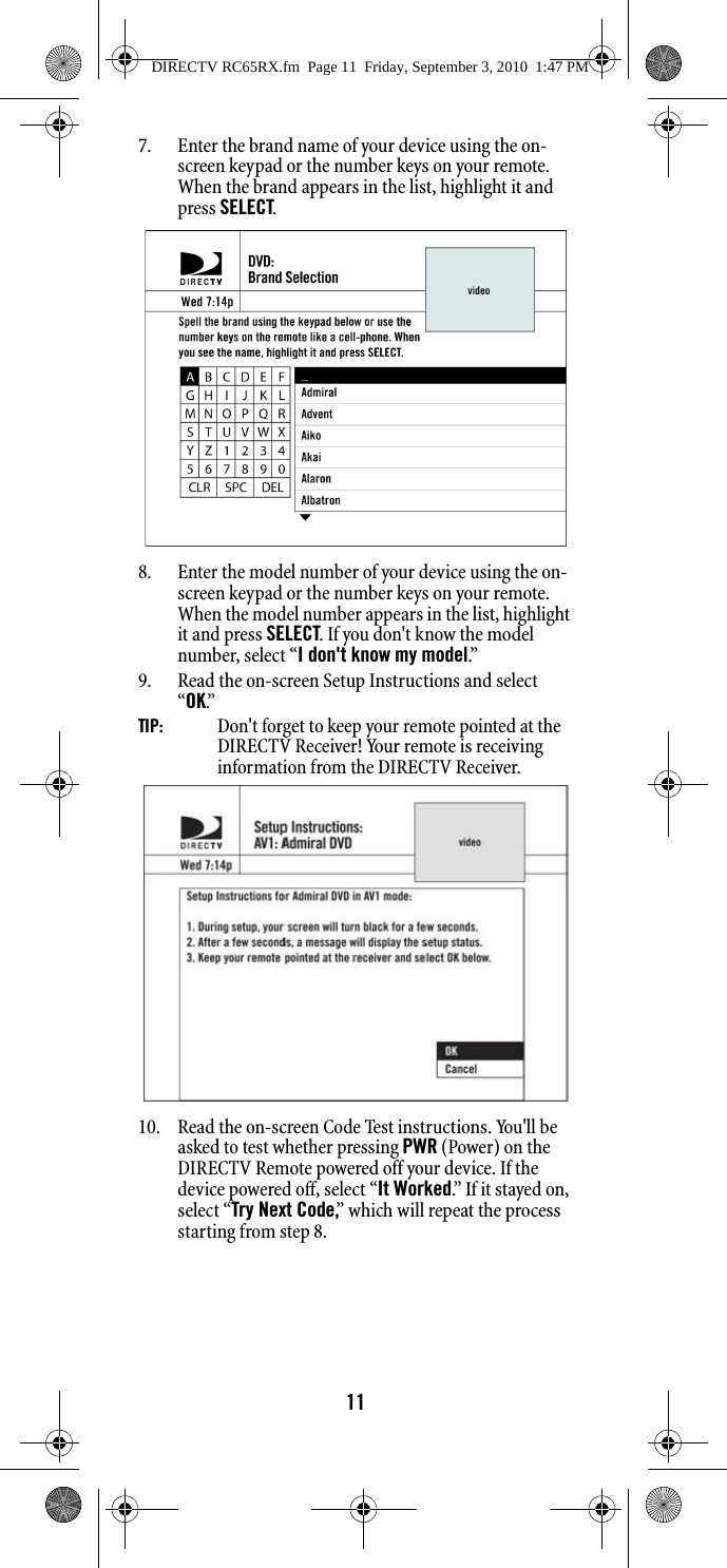 117. Enter the brand name of your device using the on-screen keypad or the number keys on your remote. When the brand appears in the list, highlight it and press SELECT.8. Enter the model number of your device using the on-screen keypad or the number keys on your remote. When the model number appears in the list, highlight it and press SELECT. If you don&apos;t know the model number, select “I don&apos;t know my model.”9. Read the on-screen Setup Instructions and select “OK.”  TIP:   Don&apos;t forget to keep your remote pointed at the DIRECTV Receiver! Your remote is receiving information from the DIRECTV Receiver. 10. Read the on-screen Code Test instructions. You&apos;ll be asked to test whether pressing PWR (Power) on the DIRECTV Remote powered off your device. If the device powered off, select “It Worked.” If it stayed on, select “Try Next Code,” which will repeat the process starting from step 8. DIRECTV RC65RX.fm  Page 11  Friday, September 3, 2010  1:47 PM