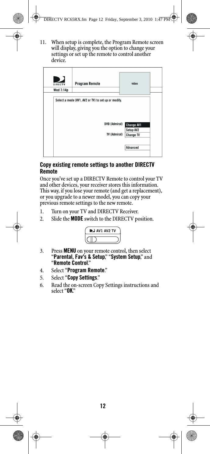 1211. When setup is complete, the Program Remote screen will display, giving you the option to change your settings or set up the remote to control another device. Copy existing remote settings to another DIRECTV RemoteOnce you&apos;ve set up a DIRECTV Remote to control your TV and other devices, your receiver stores this information. This way, if you lose your remote (and get a replacement), or you upgrade to a newer model, you can copy your previous remote settings to the new remote.1. Turn on your TV and DIRECTV Receiver.2. Slide the MODE switch to the DIRECTV position.3. Press MENU on your remote control, then select “Parental, Fav&apos;s &amp; Setup,”  “ System Setup,”  a n d  “Remote Control.”  4. Select “Program Remote.”  5. Select “Copy Settings.”6. Read the on-screen Copy Settings instructions and select “OK.” DIRECTV RC65RX.fm  Page 12  Friday, September 3, 2010  1:47 PM