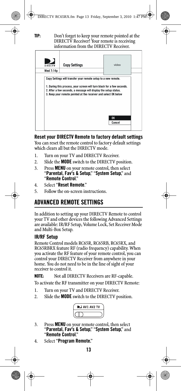 13TIP:   Don&apos;t forget to keep your remote pointed at the DIRECTV Receiver! Your remote is receiving information from the DIRECTV Receiver. Reset your DIRECTV Remote to factory default settingsYou can reset the remote control to factory default settings which clears all but the DIRECTV mode.1. Turn on your TV and DIRECTV Receiver.2. Slide the MODE switch to the DIRECTV position.3. Press MENU on your remote control, then select “Parental, Fav&apos;s &amp; Setup,”  “ System Setup,”  a n d  “Remote Control.”4. Select “Reset Remote.”  5. Follow the on-screen instructions.ADVANCED REMOTE SETTINGSIn addition to setting up your DIRECTV Remote to control your TV and other devices the following Advanced Settings are available: IR/RF Setup, Volume Lock, Set Receiver Mode and Multi-Box Setup.IR/RF SetupRemote Control models RC65R, RC65RB, RC65RX, and RC65RBRX feature RF (radio frequency) capability. When you activate the RF feature of your remote control, you can control your DIRECTV Receiver from anywhere in your home. You do not need to be in the line of sight of your receiver to control it. NOTE:    Not all DIRECTV Receivers are RF-capable. To activate the RF transmitter on your DIRECTV Remote:1. Turn on your TV and DIRECTV Receiver.2. Slide the MODE switch to the DIRECTV position.3. Press MENU on your remote control, then select “Parental, Fav&apos;s &amp; Setup,”  “ System Setup,”  a n d  “Remote Control.”  4. Select “Program Remote.” DIRECTV RC65RX.fm  Page 13  Friday, September 3, 2010  1:47 PM