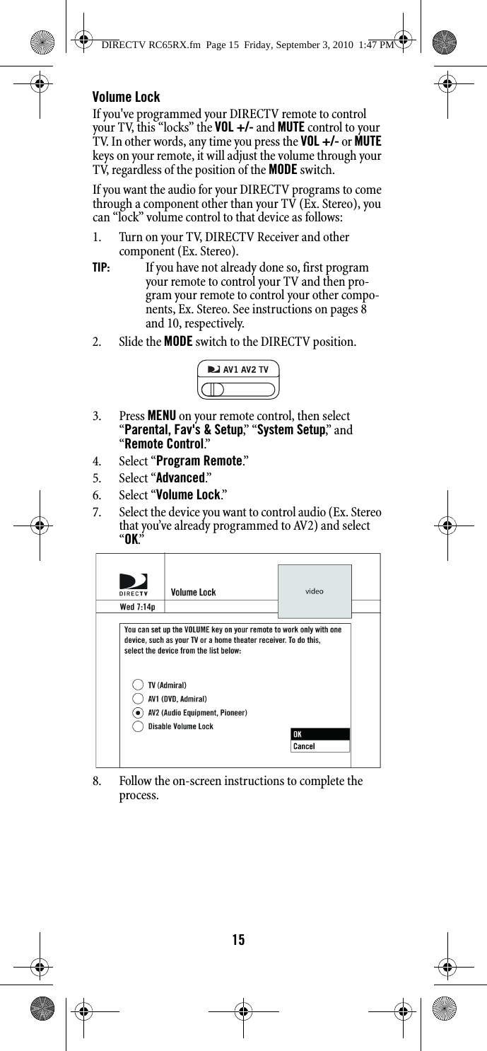 15Volume LockIf you&apos;ve programmed your DIRECTV remote to control your TV, this “locks” the VOL +/- and MUTE control to your TV. In other words, any time you press the VOL +/- or MUTE keys on your remote, it will adjust the volume through your TV, regardless of the position of the MODE switch.   If you want the audio for your DIRECTV programs to come through a component other than your TV (Ex. Stereo), you can “lock” volume control to that device as follows:1. Turn on your TV, DIRECTV Receiver and other component (Ex. Stereo).TIP:  If you have not already done so, first program your remote to control your TV and then pro-gram your remote to control your other compo-nents, Ex. Stereo. See instructions on pages 8 and 10, respectively.2. Slide the MODE switch to the DIRECTV position.3. Press MENU on your remote control, then select “Parental, Fav&apos;s &amp; Setup,”  “ System Setup,”  a n d  “Remote Control.”  4. Select “Program Remote.”  5. Select “Advanced.”6. Select “Volume Lock.”7. Select the device you want to control audio (Ex. Stereo that you’ve already programmed to AV2) and select “OK.”8. Follow the on-screen instructions to complete the process.DIRECTV RC65RX.fm  Page 15  Friday, September 3, 2010  1:47 PM