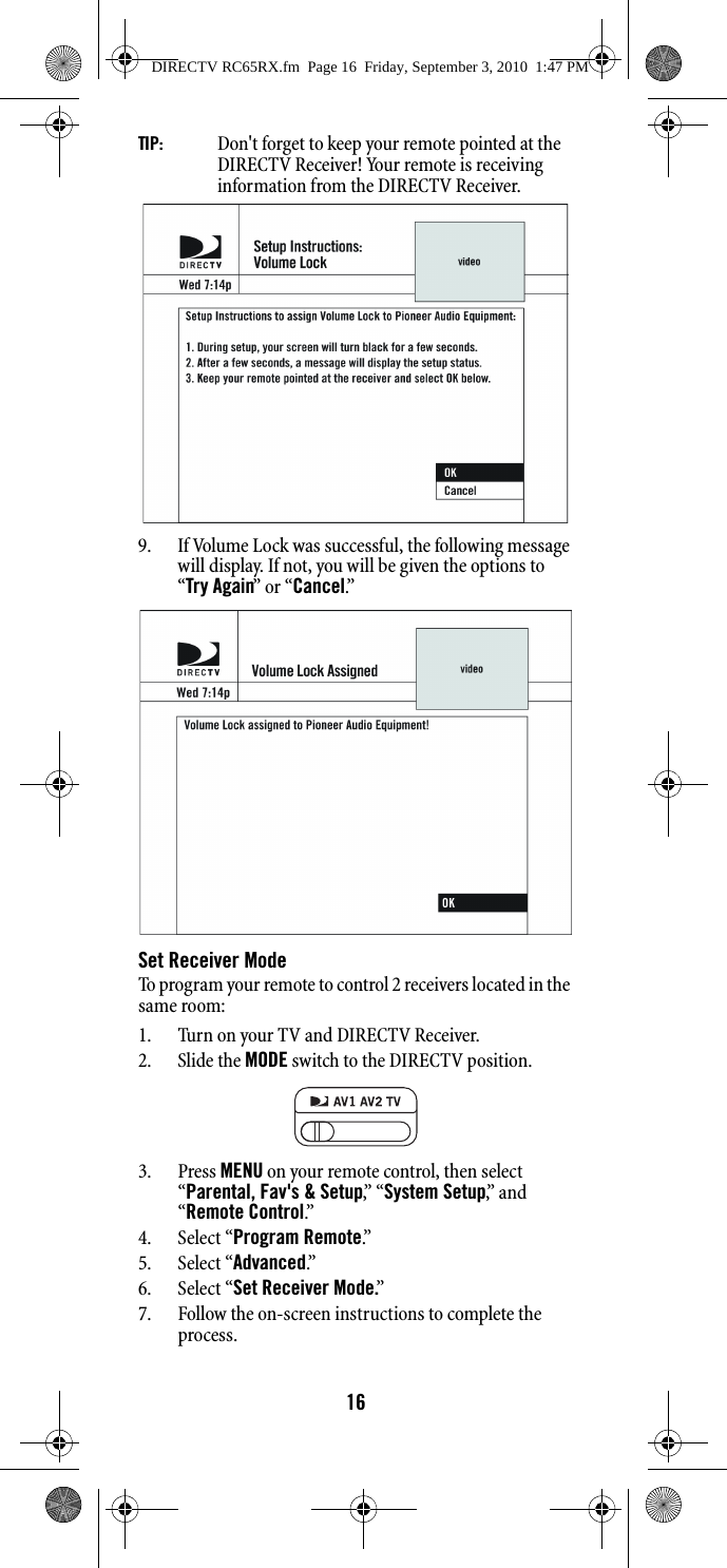 16TIP:   Don&apos;t forget to keep your remote pointed at the DIRECTV Receiver! Your remote is receiving information from the DIRECTV Receiver. 9. If Volume Lock was successful, the following message will display. If not, you will be given the options to “Try Again” or “Cancel.”Set Receiver ModeTo program your remote to control 2 receivers located in the same room:1. Turn on your TV and DIRECTV Receiver.2. Slide the MODE switch to the DIRECTV position.3. Press MENU on your remote control, then select “Parental, Fav&apos;s &amp; Setup,”  “ System Setup,”  a n d  “Remote Control.”  4. Select “Program Remote.”  5. Select “Advanced.”6. Select “Set Receiver Mode.”7. Follow the on-screen instructions to complete the process.DIRECTV RC65RX.fm  Page 16  Friday, September 3, 2010  1:47 PM