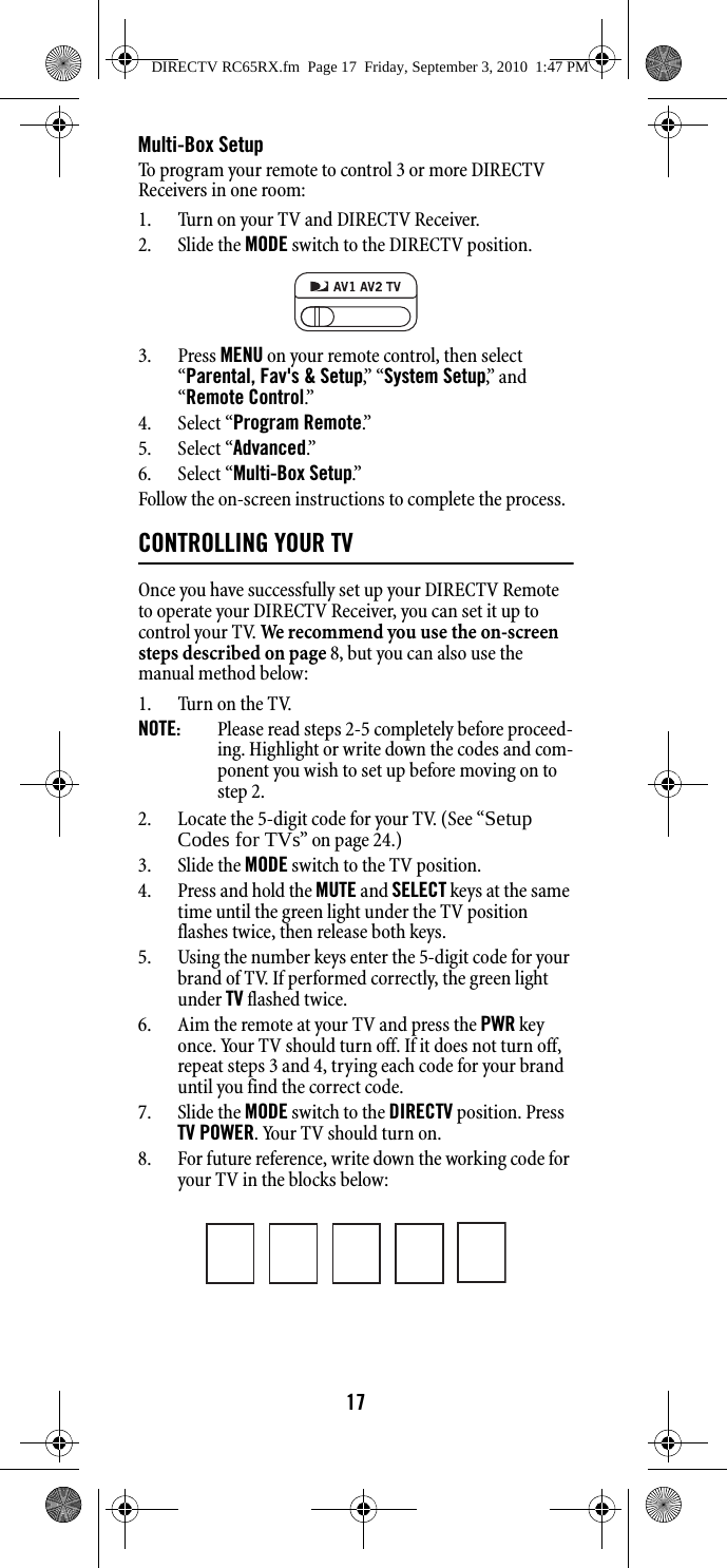 17Multi-Box SetupTo program your remote to control 3 or more DIRECTV Receivers in one room:1. Turn on your TV and DIRECTV Receiver.2. Slide the MODE switch to the DIRECTV position.3. Press MENU on your remote control, then select “Parental, Fav&apos;s &amp; Setup,”  “ System Setup,”  a n d  “Remote Control.”  4. Select “Program Remote.”5. Select “Advanced.”6. Select “Multi-Box Setup.”Follow the on-screen instructions to complete the process.CONTROLLING YOUR TVOnce you have successfully set up your DIRECTV Remote to operate your DIRECTV Receiver, you can set it up to control your TV. We recommend you use the on-screen steps described on page 8, but you can also use the manual method below: 1. Turn on the TV. NOTE:  Please read steps 2-5 completely before proceed-ing. Highlight or write down the codes and com-ponent you wish to set up before moving on to step 2. 2. Locate the 5-digit code for your TV. (See “Setup Codes for TVs” on page 24.)3. Slide the MODE switch to the TV position. 4. Press and hold the MUTE and SELECT keys at the same time until the green light under the TV position flashes twice, then release both keys. 5. Using the number keys enter the 5-digit code for your brand of TV. If performed correctly, the green light under TV flashed twice. 6. Aim the remote at your TV and press the PWR key once. Your TV should turn off. If it does not turn off, repeat steps 3 and 4, trying each code for your brand until you find the correct code. 7. Slide the MODE switch to the DIRECTV position. Press TV POWER. Your TV should turn on. 8. For future reference, write down the working code for your TV in the blocks below: DIRECTV RC65RX.fm  Page 17  Friday, September 3, 2010  1:47 PM