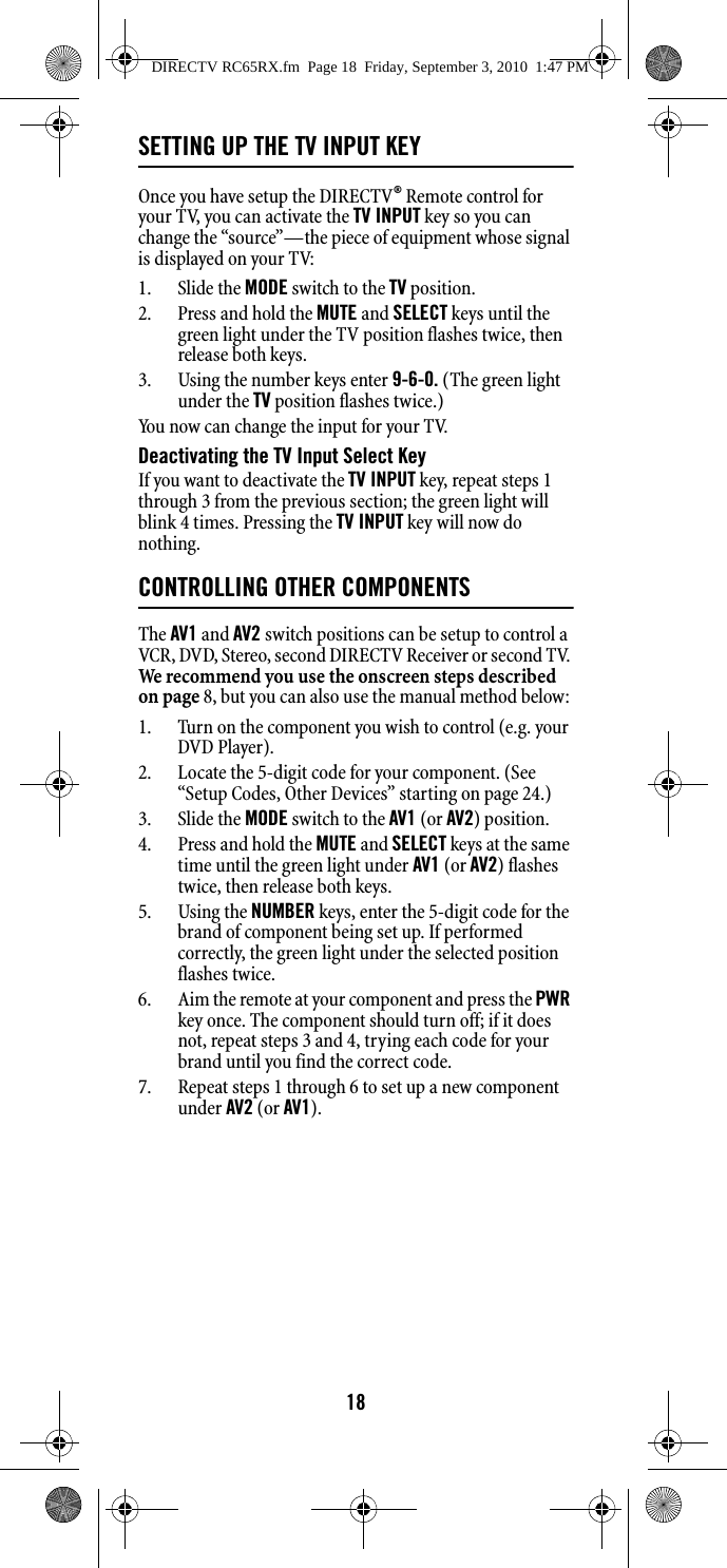 18SETTING UP THE TV INPUT KEYOnce you have setup the DIRECTV® Remote control for your TV, you can activate the TV INPUT key so you can change the “source”—the piece of equipment whose signal is displayed on your TV: 1. Slide the MODE switch to the TV position. 2. Press and hold the MUTE and SELECT keys until the green light under the TV position flashes twice, then release both keys. 3. Using the number keys enter 9-6-0. (The green light under the TV position flashes twice.) You now can change the input for your TV. Deactivating the TV Input Select Key If you want to deactivate the TV INPUT key, repeat steps 1 through 3 from the previous section; the green light will blink 4 times. Pressing the TV INPUT key will now do nothing. CONTROLLING OTHER COMPONENTSThe AV1 and AV2 switch positions can be setup to control a VCR, DVD, Stereo, second DIRECTV Receiver or second TV. We recommend you use the onscreen steps described on page 8, but you can also use the manual method below: 1. Turn on the component you wish to control (e.g. your DVD Player). 2. Locate the 5-digit code for your component. (See “Setup Codes, Other Devices” starting on page 24.)3. Slide the MODE switch to the AV1 (or AV2) position. 4. Press and hold the MUTE and SELECT keys at the same time until the green light under AV1 (or AV2) flashes twice, then release both keys.5. Using the NUMBER keys, enter the 5-digit code for the brand of component being set up. If performed correctly, the green light under the selected position flashes twice. 6. Aim the remote at your component and press the PWR key once. The component should turn off; if it does not, repeat steps 3 and 4, trying each code for your brand until you find the correct code. 7. Repeat steps 1 through 6 to set up a new component under AV2 (or AV1). DIRECTV RC65RX.fm  Page 18  Friday, September 3, 2010  1:47 PM